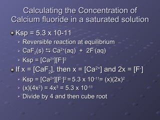 Calculating the Concentration of Calcium fluoride in a saturated solution Ksp = 5.3 x 10-11 Reversible reaction at equilibrium  CaF 2 (s)    Ca 2+ (aq)  +  2F - (aq) Ksp = [Ca 2+ ][F - ] 2 If x = [CaF 2 ], then x = [Ca 2+ ] and 2x = [F - ] Ksp = [Ca 2+ ][F - ] 2  =   5.3 x 10 -11 = (x)(2x) 2   (x)(4x 2 ) = 4x 3  = 5.3 x 10 -11 Divide by 4 and then cube root 
