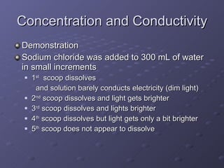 Concentration and Conductivity Demonstration Sodium chloride was added to 300 mL of water in small increments 1 st   scoop dissolves  and solution barely conducts electricity (dim light) 2 nd  scoop dissolves and light gets brighter 3 rd  scoop dissolves and lights brighter 4 th  scoop dissolves but light gets only a bit brighter 5 th  scoop does not appear to dissolve 
