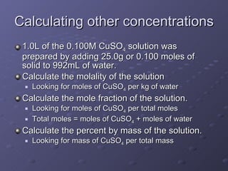Calculating other concentrations 1.0L of the 0.100M CuSO 4  solution was prepared by adding 25.0g or 0.100 moles of solid to 992mL of water. Calculate the molality of the solution Looking for moles of CuSO 4  per kg of water Calculate the mole fraction of the solution. Looking for moles of CuSO 4  per total moles  Total moles = moles of CuSO 4  + moles of water Calculate the percent by mass of the solution. Looking for mass of CuSO 4  per total mass 