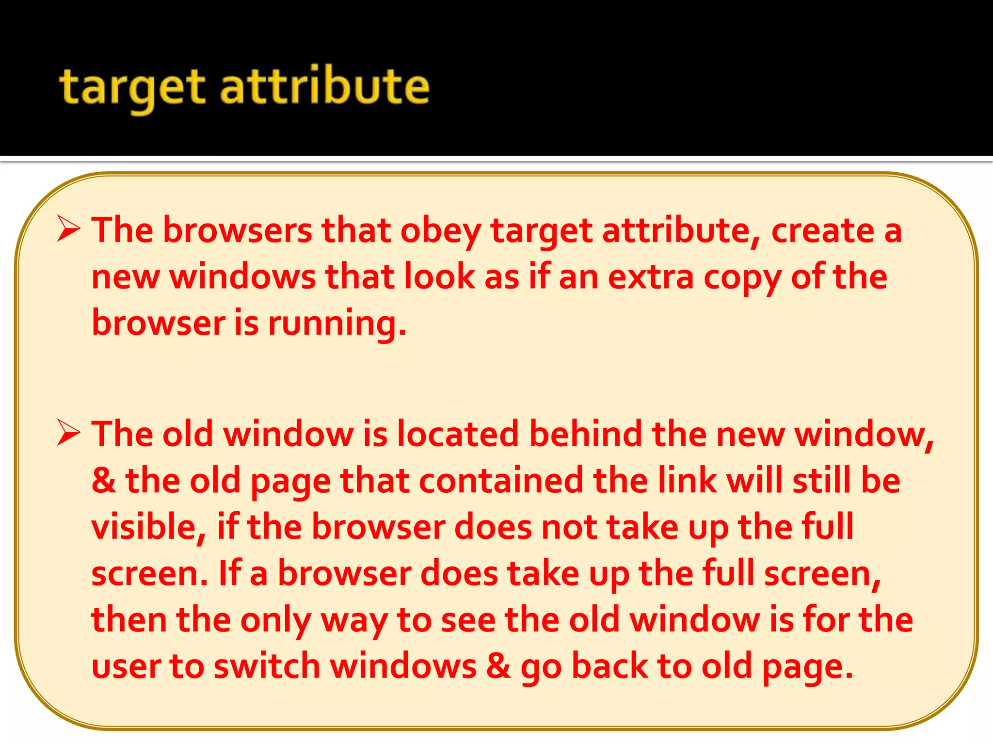 The old window is located behind the new window, & the old page that contained the link will still be visible, if the browser does not take up the full screen. If a browser does take up the full screen, then the only way to see the old window is for the user to switch windows & go back to old page.Linking to email addresses <a href=“mailto: emailaddress”> …….</a> Anchors can also link to email addresses.