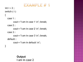 int i = 2 ;
switch ( i )
{
   case 1 :
         cout<<"I am in case 1 n"; break;
   case 2 :
         cout<<"I am in case 2 n"; break;
   case 3 :
         cout<<"I am in case 3 n"; break;
   default :
         cout<<"I am in default n";
}



           Output
           I am in case 2
 