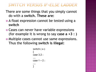 There are some things that you simply cannot
  do with a switch. These are:
 A float expression cannot be tested using a
  switch
 Cases can never have variable expressions
  (for example it is wrong to say case a +3 : )
 Multiple cases cannot use same expressions.
  Thus the following switch is illegal:
                 switch ( a )
                 {
                 case 3.2 :
                 ...
                 case 1 + 2 :
                 ...
                 }
 