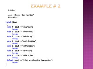 int day;

   cout<<"Eneter Day Number";
   cin>>day;

switch (day)
  {
   case 1 : cout << "nSunday";
         break;
   case 2 : cout << "nMonday";
         break;
   case 3 : cout << "nTuesday";
         break;
   case 4 : cout << "nWednesday";
         break;
   case 5 : cout << "nThursday";
         break;
   case 6 : cout << "nFriday";
         break;
   case 7 : cout << "nSaturday";
         break;
  default : cout << "nNot an allowable day number";
         break;
}
 