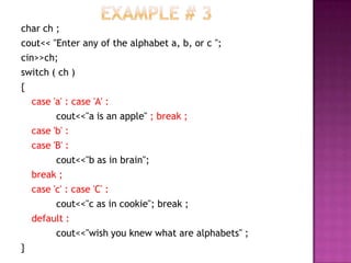 char ch ;
cout<< "Enter any of the alphabet a, b, or c ";
cin>>ch;
switch ( ch )
{
   case 'a' : case 'A' :
         cout<<"a is an apple" ; break ;
   case 'b' :
   case 'B' :
         cout<<"b as in brain";
   break ;
   case 'c' : case 'C' :
         cout<<"c as in cookie"; break ;
   default :
         cout<<"wish you knew what are alphabets" ;
}
 