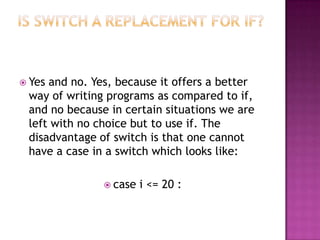  Yesand no. Yes, because it offers a better
 way of writing programs as compared to if,
 and no because in certain situations we are
 left with no choice but to use if. The
 disadvantage of switch is that one cannot
 have a case in a switch which looks like:

                case   i <= 20 :
 