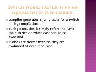  compiler   generates a jump table for a switch
  during compilation
 during execution it simply refers the jump
  table to decide which case should be
  executed .
 if-elses are slower because they are
  evaluated at execution time
 