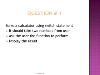 Make a calculator using switch statement
 It should take two numbers from user.
 Ask the user the function to perform
 Display the result




                 Air University
 