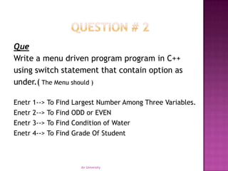 Que
Write a menu driven program program in C++
using switch statement that contain option as
under.( The Menu should )

Enetr 1--> To   Find   Largest Number Among Three Variables.
Enetr 2--> To   Find   ODD or EVEN
Enetr 3--> To   Find   Condition of Water
Enetr 4--> To   Find   Grade Of Student



                         Air University
 