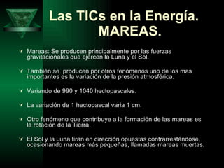 Las TICs en la Energía.   MAREAS.   Mareas: Se producen principalmente por las fuerzas gravitacionales que ejercen la Luna y el Sol. También se  producen por otros fenómenos uno de los mas importantes es la variación de la presión atmosférica. Variando de 990 y 1040 hectopascales.  La variación de 1 hectopascal varia 1 cm. Otro fenómeno que contribuye a la formación de las mareas es la rotación de la Tierra.  El Sol y la Luna tiran en dirección opuestas contrarrestándose, ocasionando mareas más pequeñas, llamadas mareas muertas.  