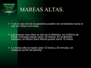 MAREAS ALTAS. Y en el caso de los buceadores pueden ser arrastrados hacia el mar sin volver a la costa. Las mareas mas altas se dan en el  Atlántico, en la Bahía de Fundí (Canadá)  puede variar 19 metros,  En la Bretaña francesa, en Mount Saint Michel puede variar 16 metro. La marea alta se repite cada 12 horas y 25 minutos, en cualquier punto del planeta.   