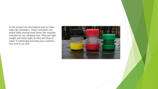 In this project we will explore how to make
soda cap containers. These containers are
useful when storing small items like matches
and pills for say camping trips. They are light
weight and water tight so they will float in
water if submerged and keep your contents
nice and try as well.
 