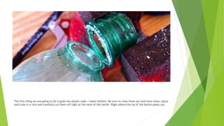 The first thing we are going to do is grab two plastic soda / water bottles. Be sure to rinse them out and once clean, place
each one in a vice and carefully cut them off right at the neck of the bottle. Right where the lip of the bottle pokes out
 