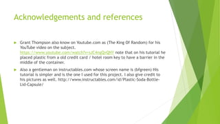 Acknowledgements and references
 Grant Thompson also know on Youtube.com as (The King Of Random) for his
YouTube video on the subject.
https://www.youtube.com/watch?v=sJC4ngQvQNY note that on his tutorial he
placed plastic from a old credit card / hotel room key to have a barrier in the
middle of the container.
 Also a gentleman on instructables.com whose screen name is (bfgreen) His
tutorial is simpler and is the one I used for this project. I also give credit to
his pictures as well. http://www.instructables.com/id/Plastic-Soda-Bottle-
Lid-Capsule/
 