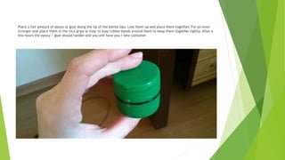 Place a fair amount of epoxy or glue along the lip of the bottle tips. Line them up and place them together. For an even
stronger seal place them in the vice grips or loop to loop rubber bands around them to keep them together tightly. After a
few hours the epoxy / glue should harden and you will have you r new container
 
