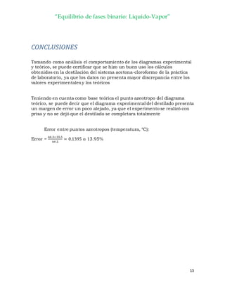 “Equilibrio de fases binario: Liquido-Vapor”
13
CONCLUSIONES
Tomando como análisis el comportamiento de los diagramas experimental
y teórico, se puede certificar que se hizo un buen uso los cálculos
obtenidos en la destilación del sistema acetona-cloroformo de la práctica
de laboratorio, ya que los datos no presenta mayor discrepancia entre los
valores experimentales y los teóricos
Teniendo en cuenta como base teórica el punto azeotropo del diagrama
teórico, se puede decir que el diagrama experimental del destilado presenta
un margen de error un poco alejado, ya que el experimento se realizó con
prisa y no se dejó que el destilado se completara totalmente
Error entre puntos azeotropos (temperatura, °C):
Error =
64 .5−55.5
64.5
= 0.1395 o 13.95%
 