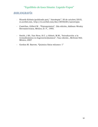“Equilibrio de fases binario: Liquido-Vapor”
14
BIBLIOGRAFÍA
- Ricardo Kobain (publicado por),” Azeotropía”, 30 de octubre/2010,
es.scribd.com, http://es.scribd.com/doc/38456381/azeotropia
- Castellan, Gilbert W., “Fisicoquímica”, 2da edición, Addison-Wesley
Iberoamericana, México, D. F., 1995.
- Smith, J.M.; Van Ness, H.C. y Abbott, M.M., “Introducción a la
termodinámica en Ingeniería Química”, 7ma edición., McGraw Hill;
México, 2007
- Gordon M. Barrow, “Química física volumen 1”
 
