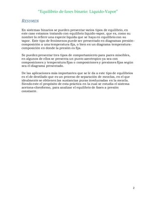“Equilibrio de fases binario: Liquido-Vapor”
2
RESUMEN
En sistemas binarios se pueden presentar varios tipos de equilibrio, en
este caso estamos tratando con equilibrio liquido-vapor, que es, como su
nombre lo refiere una especie liquida que se haya en equilibrio con su
vapor. Este tipo de fenómenos puede ser presentado en diagramas presión-
composición a una temperatura fija, o bien en un diagrama temperatura-
composición en donde la presión es fija.
Se pueden presentar tres tipos de comportamiento para pares miscibles,
en algunos de ellos se presenta un punto azeotropico ya sea con
composiciones y temperatura fijas o composiciones y presiones fijas según
sea el diagrama presentado.
De las aplicaciones más importantes que se le da a este tipo de equilibrios
es el de destilado que es un proceso de separación de mezclas, en el que
idealmente se obtienen las sustancias puras involucradas en la mezcla.
Siendo este el propósito de esta práctica en la cual se estudia el sistema
acetona-cloroformo, para analizar el equilibrio de fases a presión
constante.
 