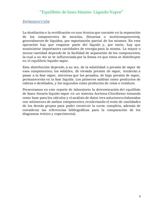 “Equilibrio de fases binario: Liquido-Vapor”
3
INTRODUCCIÓN
La destilación o la rectificación es una técnica que consiste en la separación
de los componentes de mezclas, (binarias o multicomponentes),
generalmente de líquidos, por vaporización parcial de los mismos. En esta
operación hay que evaporar parte del líquido y, por tanto, hay que
suministrar importantes cantidades de energía para la misma. La mayor o
menor cantidad depende de la facilidad de separación de los componentes,
la cual a su vez se ve influenciada por la forma en que éstos se distribuyen
en el equilibrio líquido-vapor.
Esta distribución depende, a su vez, de la volatilidad o presión de vapor de
esos componentes; los volátiles, de elevada presión de vapor, tenderán a
pasar a la fase vapor, mientras que los pesados, de baja presión de vapor,
permanecerán en la fase líquida. Los primeros saldrán como productos de
cabeza o destilados, y los segundos como productos de colas o residuos.
Presentamos en este reporte de laboratorio la determinación del equilibrio
de fases binario líquido-vapor en un sistema Acetona-Cloroformo tomando
como base para los cálculos y el análisis de datos tres soluciones elaboradas
con volúmenes de ambos componentes, recolectando el resto de cantidades
de los demás grupos para poder construir la curva completa, además de
considerar las referencias bibliográficas para la comparación de los
diagramas teórico y experimental.
 