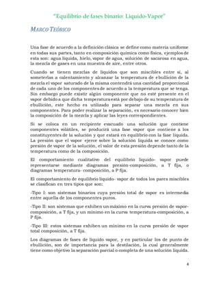 “Equilibrio de fases binario: Liquido-Vapor”
4
MARCO TEÓRICO
Una fase de acuerdo a la definición clásica se define como materia uniforme
en todas sus partes, tanto en composición química como física, ejemplos de
esta son: agua líquida, hielo, vapor de agua, solución de sacarosa en agua,
la mezcla de gases en una muestra de aire, entre otros.
Cuando se tienen mezclas de líquidos que son miscibles entre sí, al
someterlas a calentamiento y alcanzar la temperatura de ebullición de la
mezcla el vapor saturado de la misma contendrá una cantidad proporcional
de cada uno de los componentes de acuerdo a la temperatura que se tenga.
Sin embargo puede existir algún componente que no esté presente en el
vapor debido a que dicha temperatura está por debajo de su temperatura de
ebullición, este hecho es utilizado para separar una mezcla en sus
componentes. Para poder realizar la separación, es necesario conocer bien
la composición de la mezcla y aplicar las leyes correspondientes.
Si se coloca en un recipiente evacuado una solución que contiene
componentes volátiles, se producirá una fase vapor que contiene a los
constituyentes de la solución y que estará en equilibrio con la fase líquida.
La presión que el vapor ejerce sobre la solución liquida se conoce como
presión de vapor de la solución, el valor de esta presión depende tanto de la
temperatura como de la composición.
El comportamiento cualitativo del equilibrio liquido- vapor puede
representarse mediante diagramas presión-composición, a T fija, o
diagramas temperatura- composición, a P fija.
El comportamiento de equilibrio líquido- vapor de todos los pares miscibles
se clasifican en tres tipos que son:
-Tipo I: son sistemas binarios cuya presión total de vapor es intermedia
entre aquella de los componentes puros.
-Tipo II: son sistemas que exhiben un máximo en la curva presión de vapor-
composición, a T fija, y un mínimo en la curva temperatura-composición, a
P fija.
-Tipo III: estos sistemas exhiben un mínimo en la curva presión de vapor
total composición, a T fija.
Los diagramas de fases de líquido vapor, y en particular los de punto de
ebullición, son de importancia para la destilación, la cual generalmente
tiene como objetivo la separación parcial o completa de una solución liquida.
 