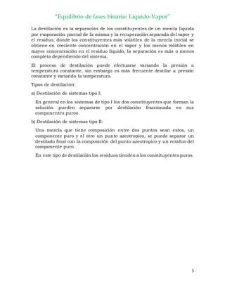 “Equilibrio de fases binario: Liquido-Vapor”
5
La destilación es la separación de los constituyentes de un mezcla liquida
por evaporación parcial de la misma y la recuperación separada del vapor y
el residuo, donde los constituyentes más volátiles de la mezcla inicial se
obtiene en creciente concentración en el vapor y los menos volátiles en
mayor concentración en el residuo líquido, la separación es más o menos
completa dependiendo del sistema.
El proceso de destilación puede efectuarse variando la presión a
temperatura constante, sin embargo es más frecuente destilar a presión
constante y variando la temperatura.
Tipos de destilación:
a) Destilación de sistemas tipo I:
En general en los sistemas de tipo I los dos constituyentes que forman la
solución pueden separarse por destilación fraccionada en sus
componentes puros.
b) Destilación de sistemas tipo II:
Una mezcla que tiene composición entre dos puntos sean estos, un
componente puro y el otro un punto azeotropico, se puede separar un
destilado final con la composición del punto azeotropico y un residuo del
componente puro.
En este tipo de destilación los residuos tienden a los constituyentes puros.
 