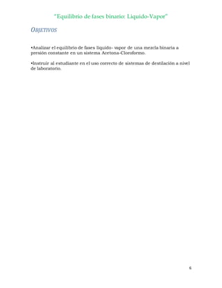 “Equilibrio de fases binario: Liquido-Vapor”
6
OBJETIVOS
•Analizar el equilibrio de fases líquido- vapor de una mezcla binaria a
presión constante en un sistema Acetona-Cloroformo.
•Instruir al estudiante en el uso correcto de sistemas de destilación a nivel
de laboratorio.
 