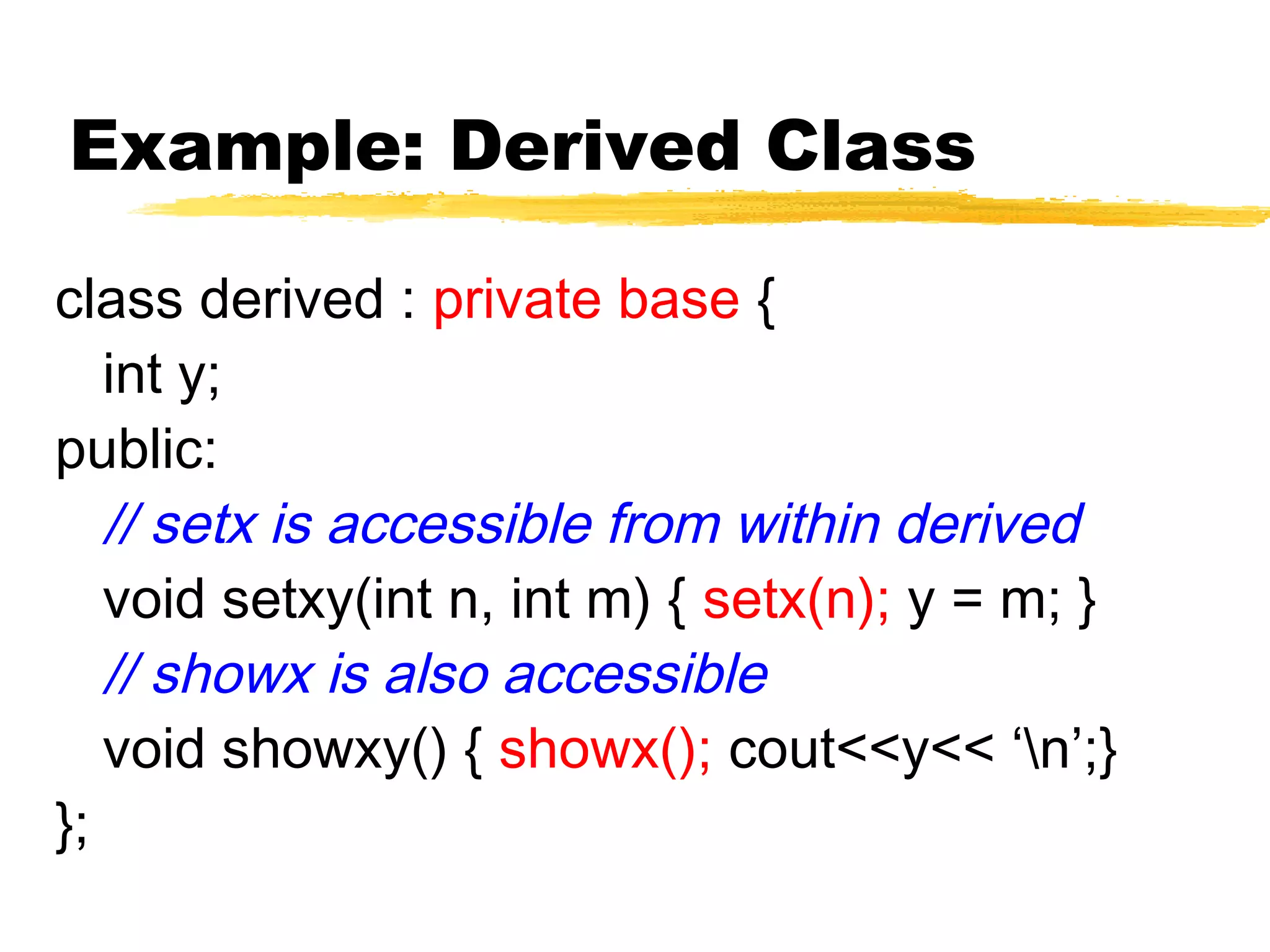 Example: Derived Class
class derived : private base {
int y;
public:
// setx is accessible from within derived
void setxy(int n, int m) { setx(n); y = m; }
// showx is also accessible
void showxy() { showx(); cout<<y<< ‘n’;}
};
 