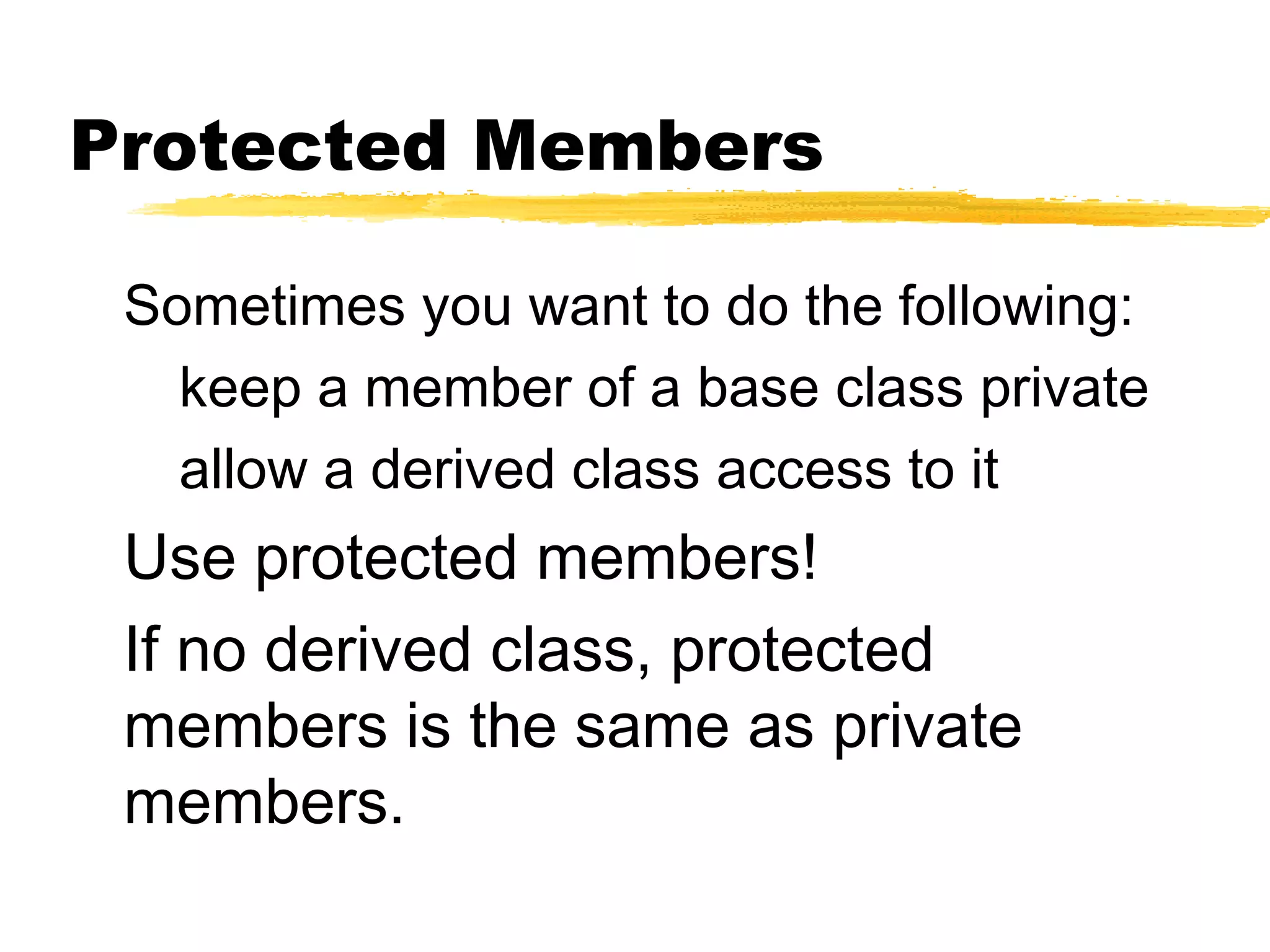 Protected Members
Sometimes you want to do the following:
keep a member of a base class private
allow a derived class access to it
Use protected members!
If no derived class, protected
members is the same as private
members.
 