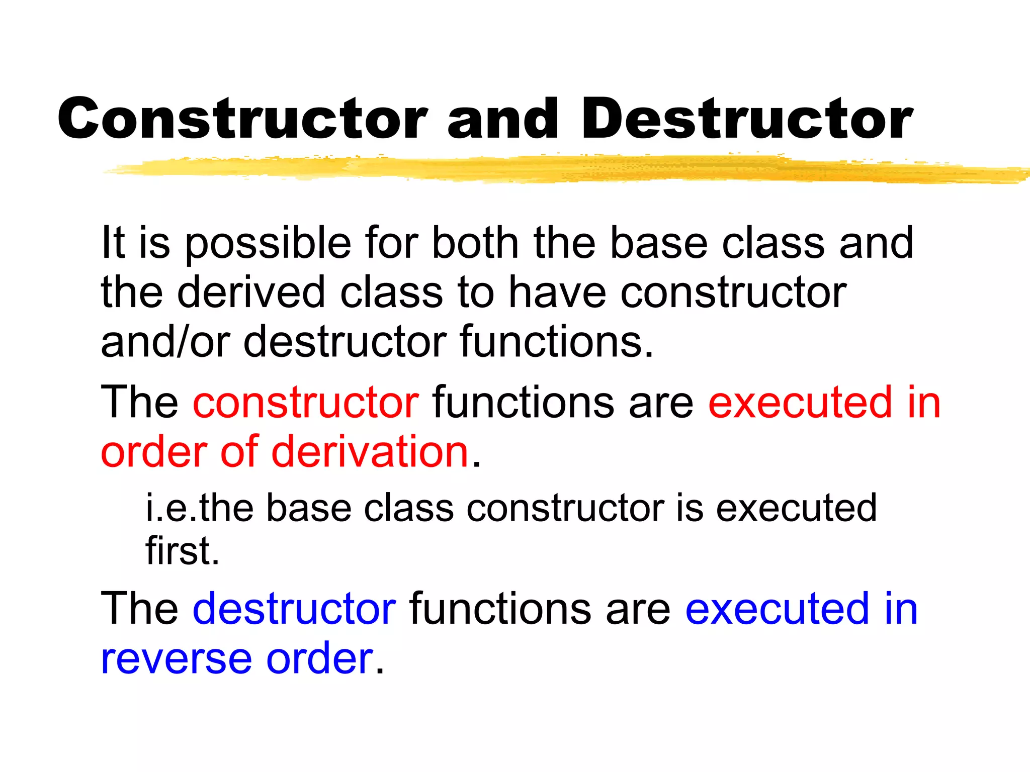 Constructor and Destructor
It is possible for both the base class and
the derived class to have constructor
and/or destructor functions.
The constructor functions are executed in
order of derivation.
i.e.the base class constructor is executed
first.
The destructor functions are executed in
reverse order.
 