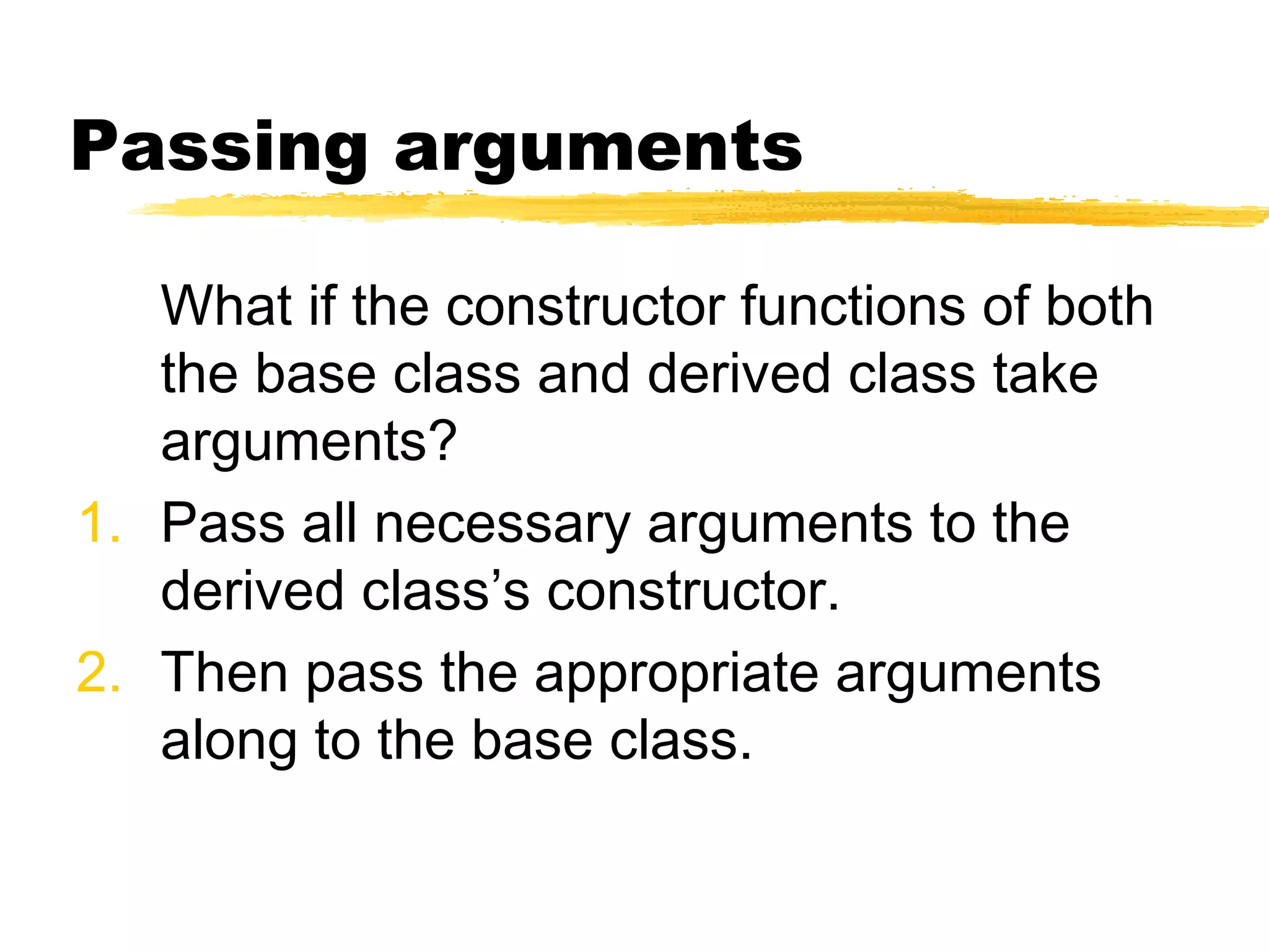 Passing arguments
What if the constructor functions of both
the base class and derived class take
arguments?
1. Pass all necessary arguments to the
derived class’s constructor.
2. Then pass the appropriate arguments
along to the base class.
 