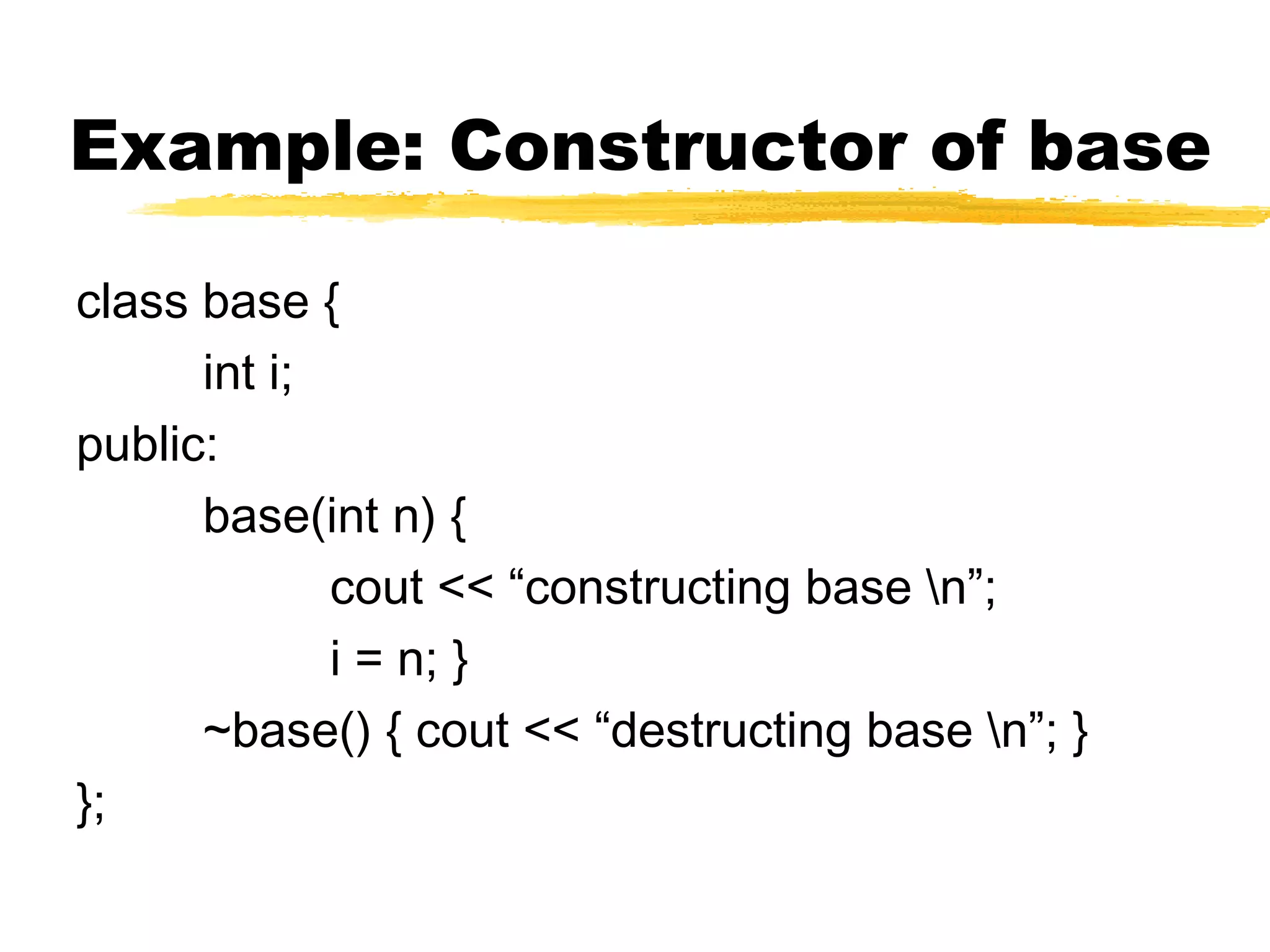 Example: Constructor of base
class base {
int i;
public:
base(int n) {
cout << “constructing base n”;
i = n; }
~base() { cout << “destructing base n”; }
};
 