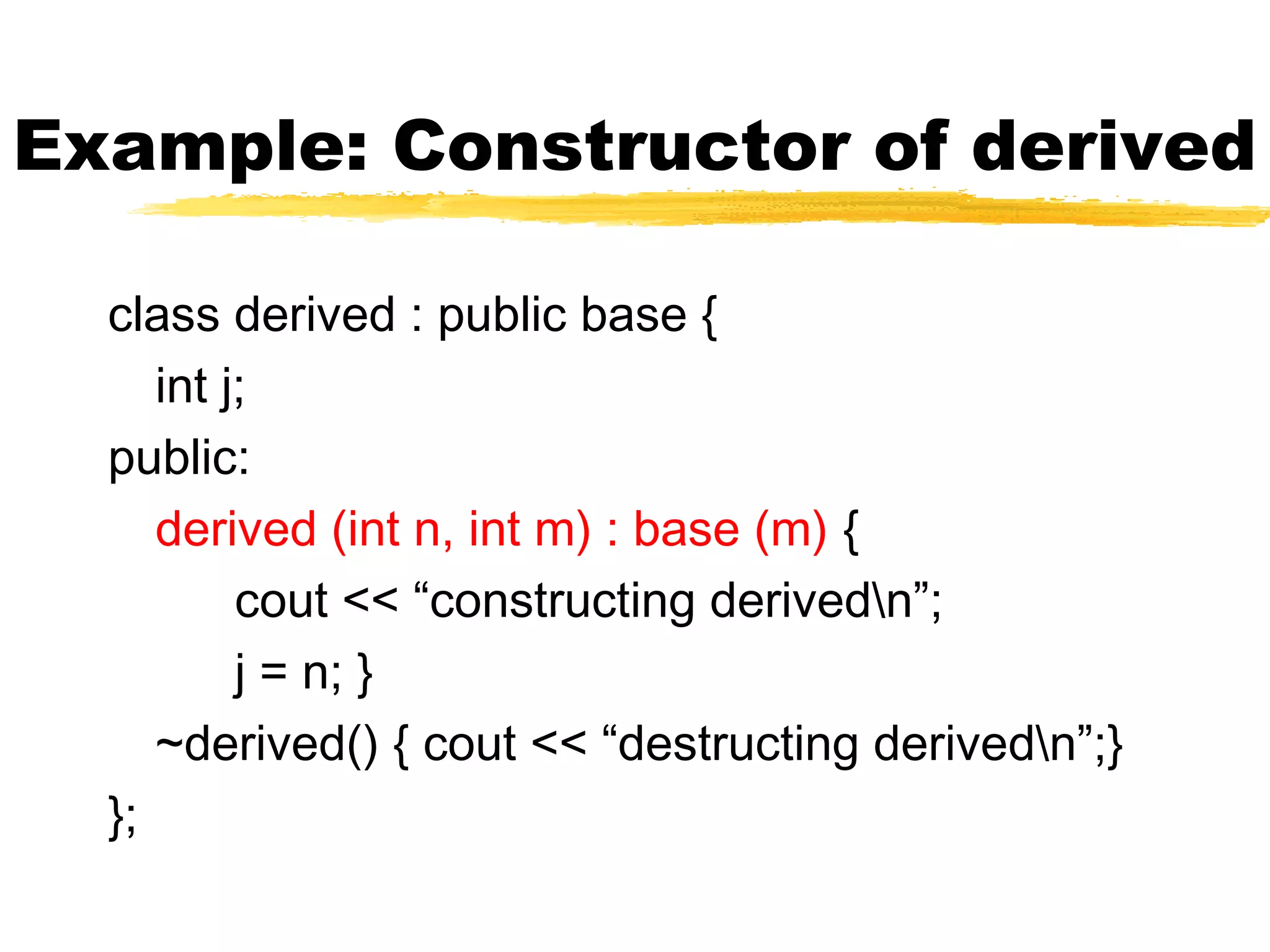 Example: Constructor of derived
class derived : public base {
int j;
public:
derived (int n, int m) : base (m) {
cout << “constructing derivedn”;
j = n; }
~derived() { cout << “destructing derivedn”;}
};
 