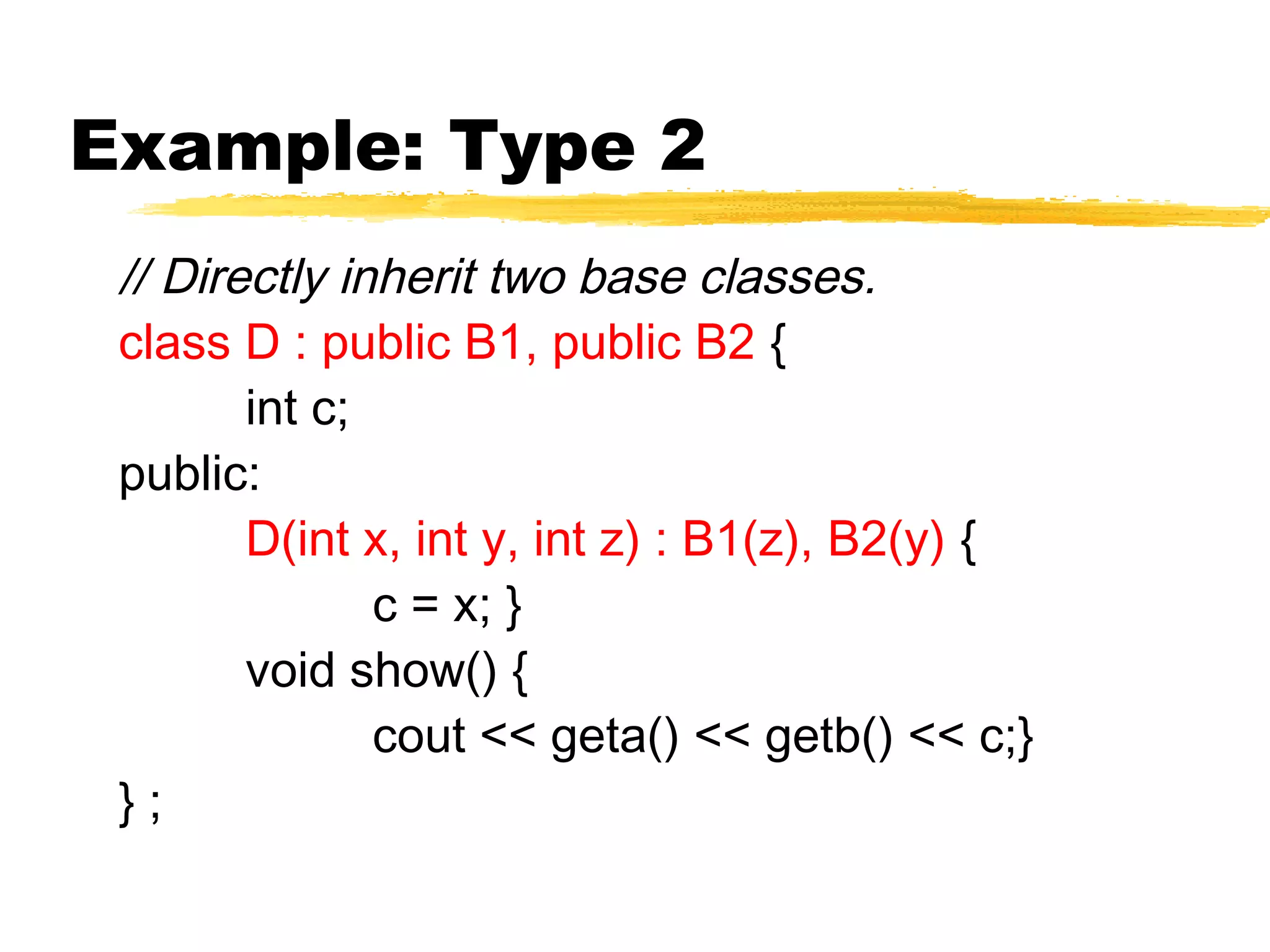 // Directly inherit two base classes.
class D : public B1, public B2 {
int c;
public:
D(int x, int y, int z) : B1(z), B2(y) {
c = x; }
void show() {
cout << geta() << getb() << c;}
} ;
Example: Type 2
 
