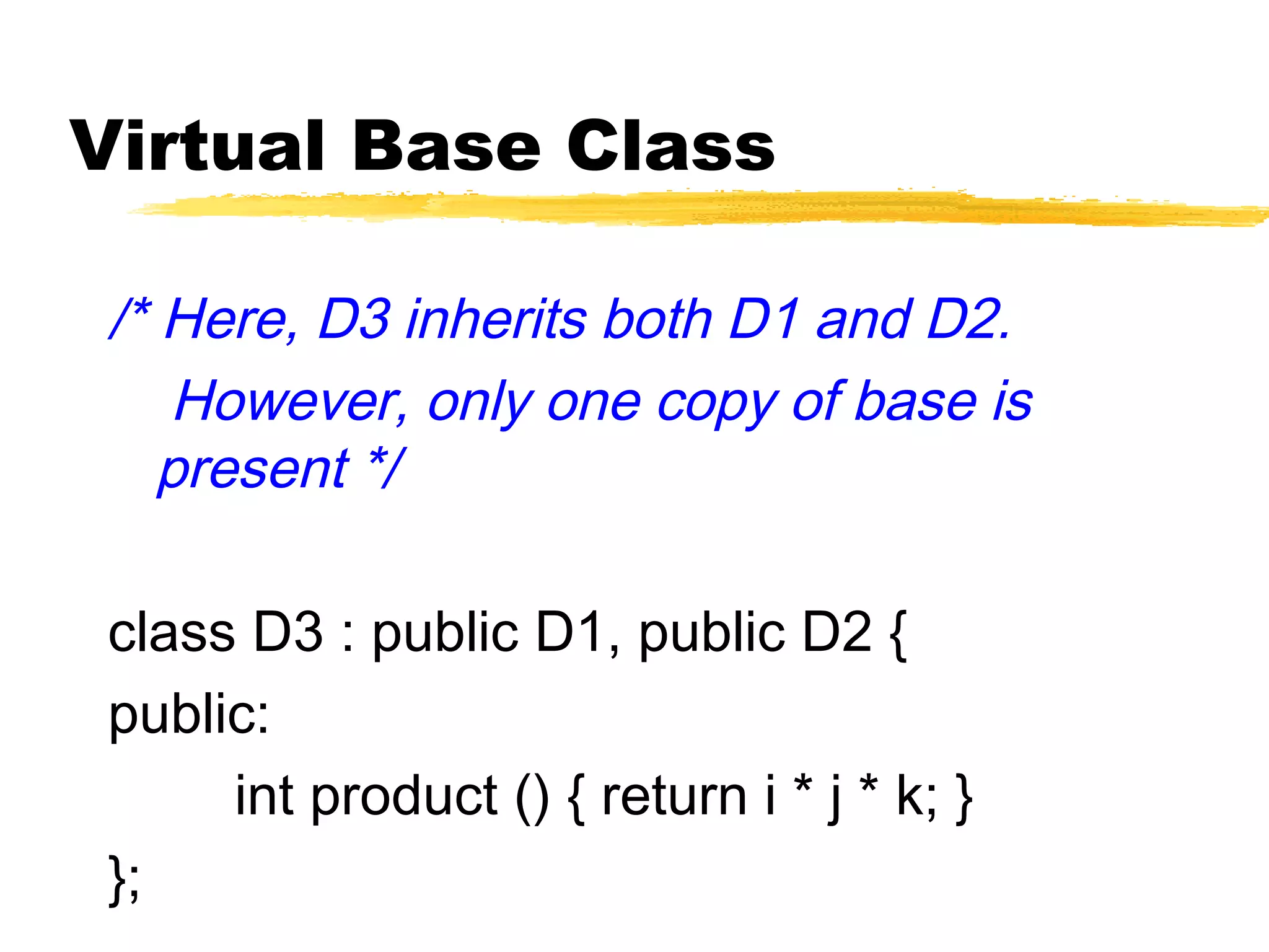 Virtual Base Class
/* Here, D3 inherits both D1 and D2.
However, only one copy of base is
present */
class D3 : public D1, public D2 {
public:
int product () { return i * j * k; }
};
 