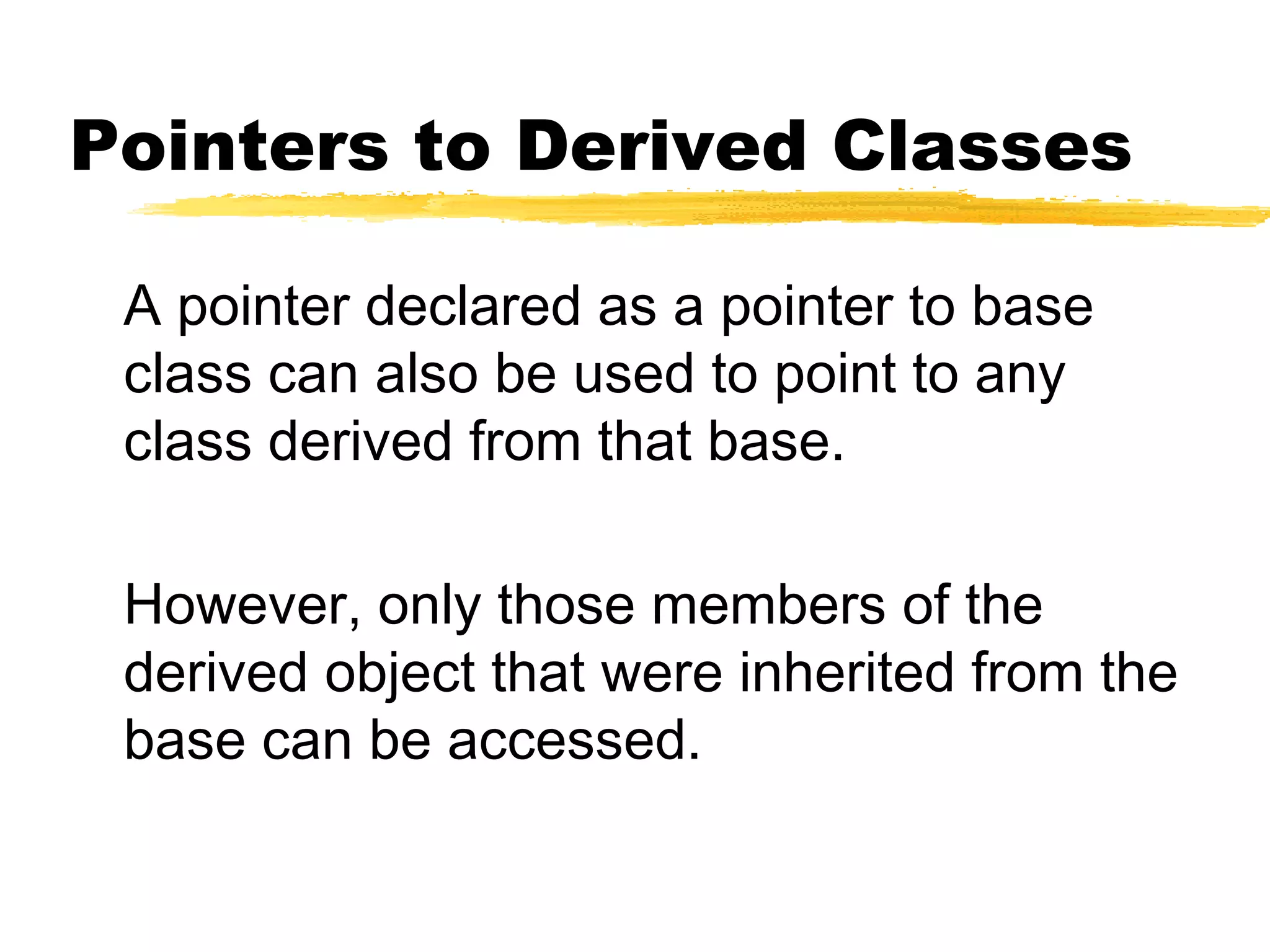 Pointers to Derived Classes
A pointer declared as a pointer to base
class can also be used to point to any
class derived from that base.
However, only those members of the
derived object that were inherited from the
base can be accessed.
 
