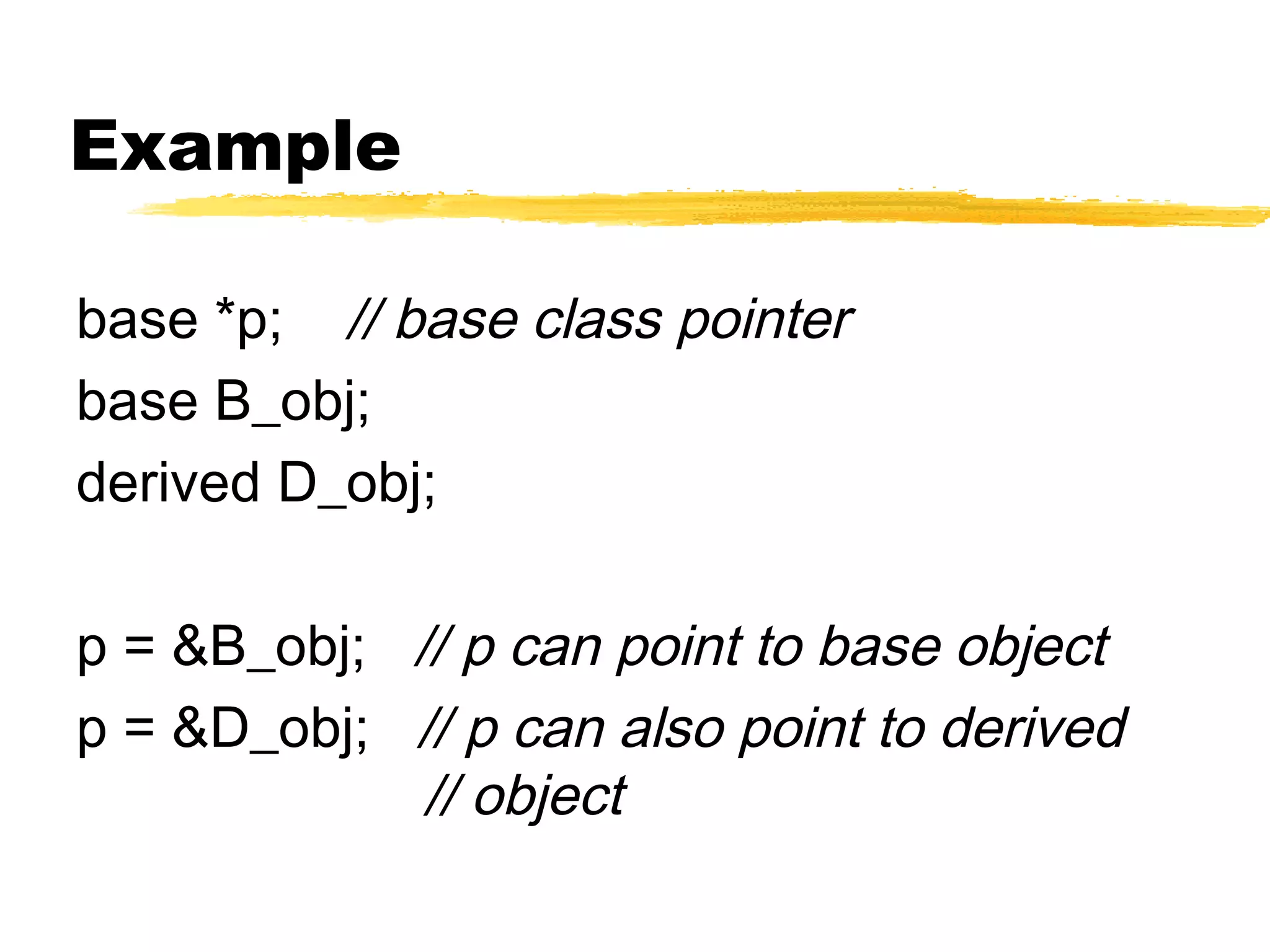 Example
base *p; // base class pointer
base B_obj;
derived D_obj;
p = &B_obj; // p can point to base object
p = &D_obj; // p can also point to derived
// object
 