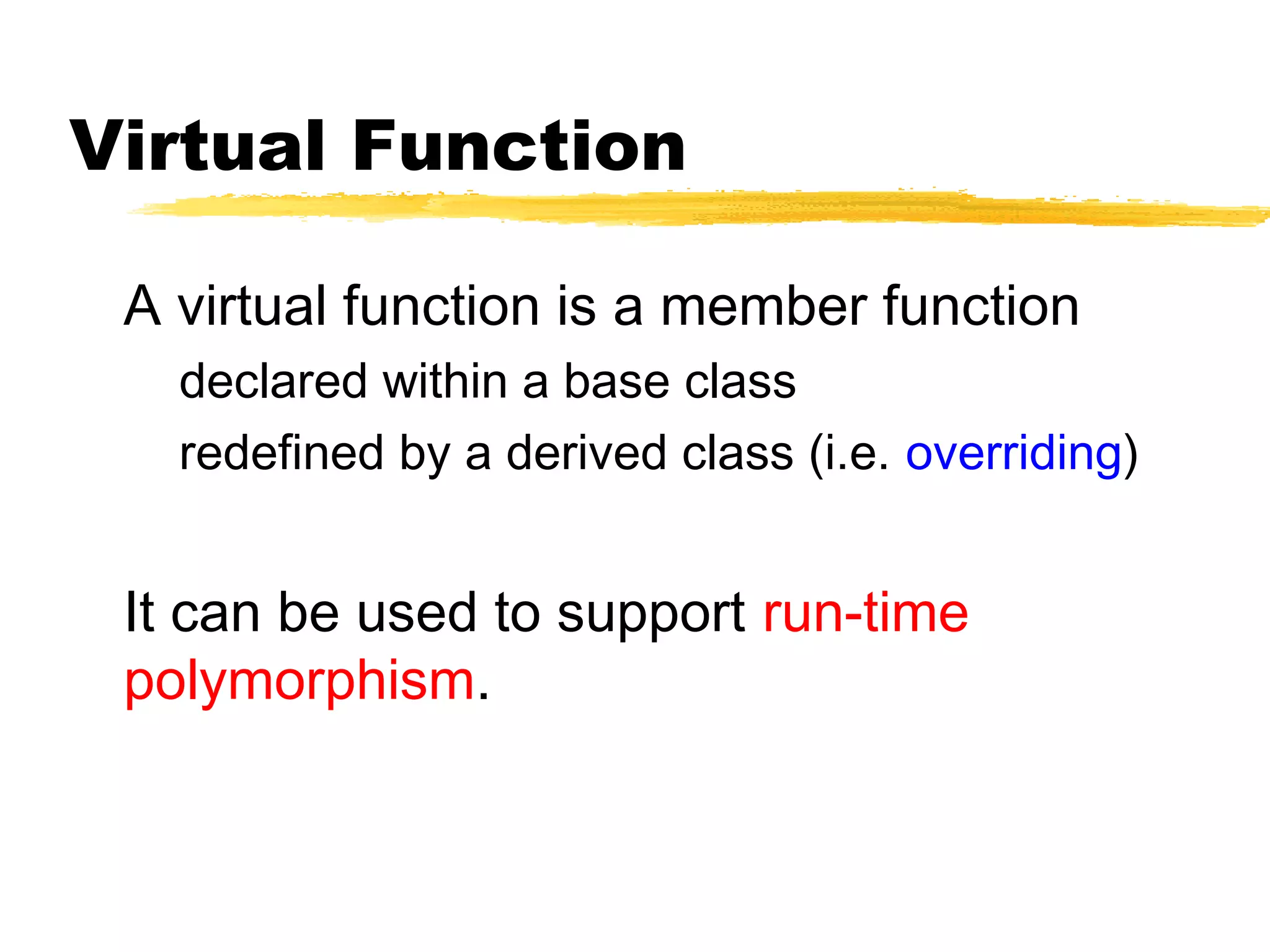 Virtual Function
A virtual function is a member function
declared within a base class
redefined by a derived class (i.e. overriding)
It can be used to support run-time
polymorphism.
 