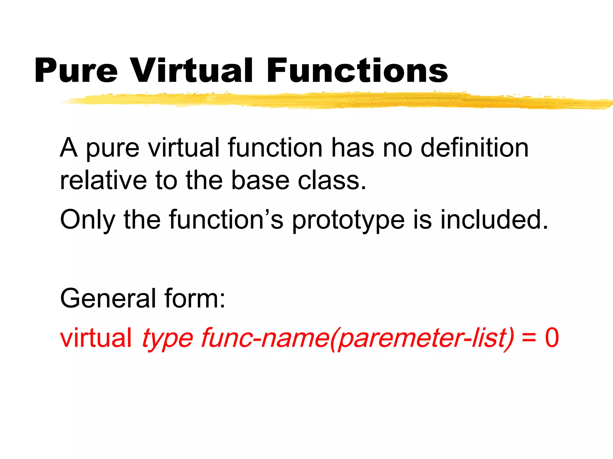 Pure Virtual Functions
A pure virtual function has no definition
relative to the base class.
Only the function’s prototype is included.
General form:
virtual type func-name(paremeter-list) = 0
 