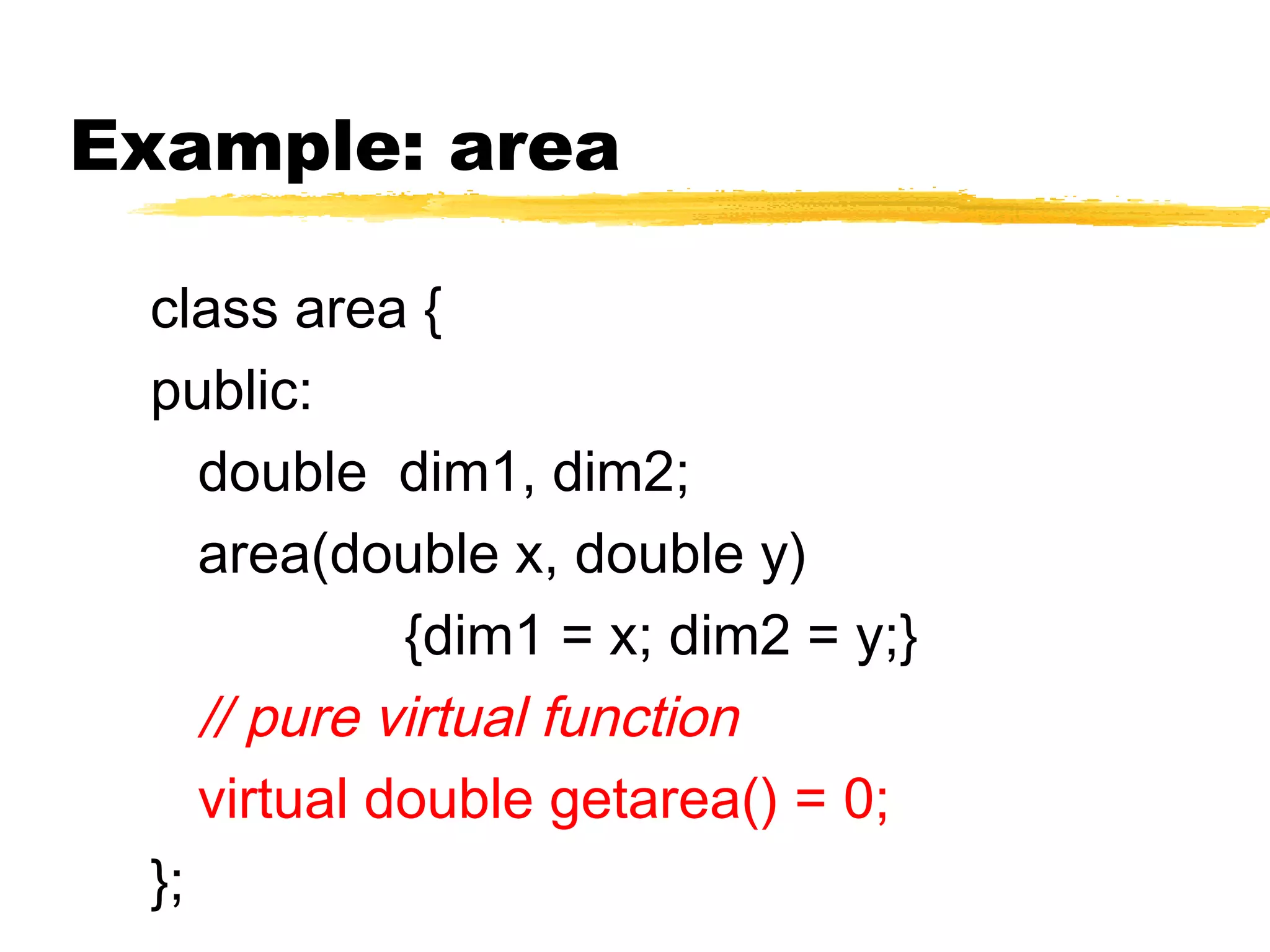 Example: area
class area {
public:
double dim1, dim2;
area(double x, double y)
{dim1 = x; dim2 = y;}
// pure virtual function
virtual double getarea() = 0;
};
 