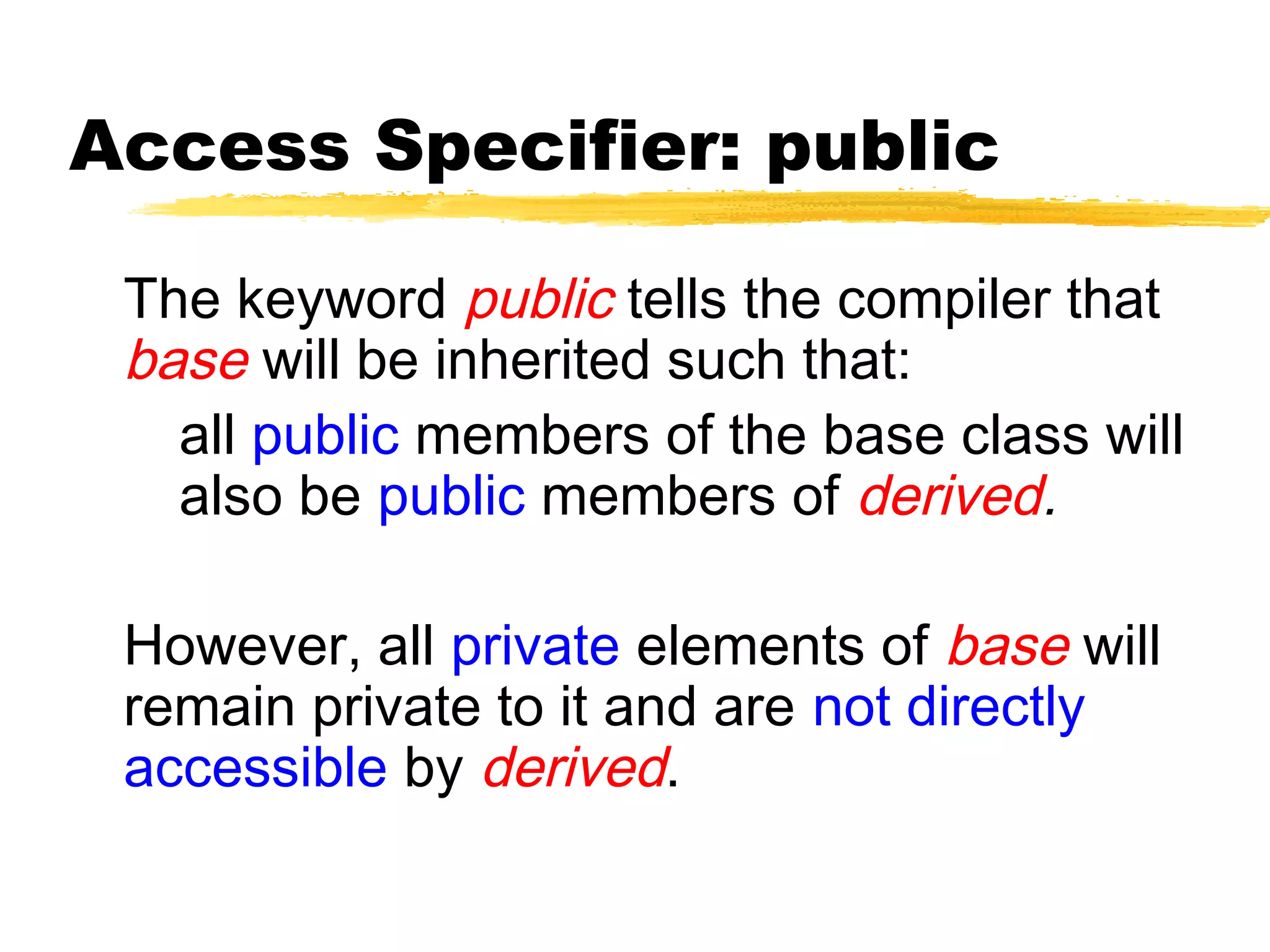 Access Specifier: public
The keyword public tells the compiler that
base will be inherited such that:
all public members of the base class will
also be public members of derived.
However, all private elements of base will
remain private to it and are not directly
accessible by derived.
 