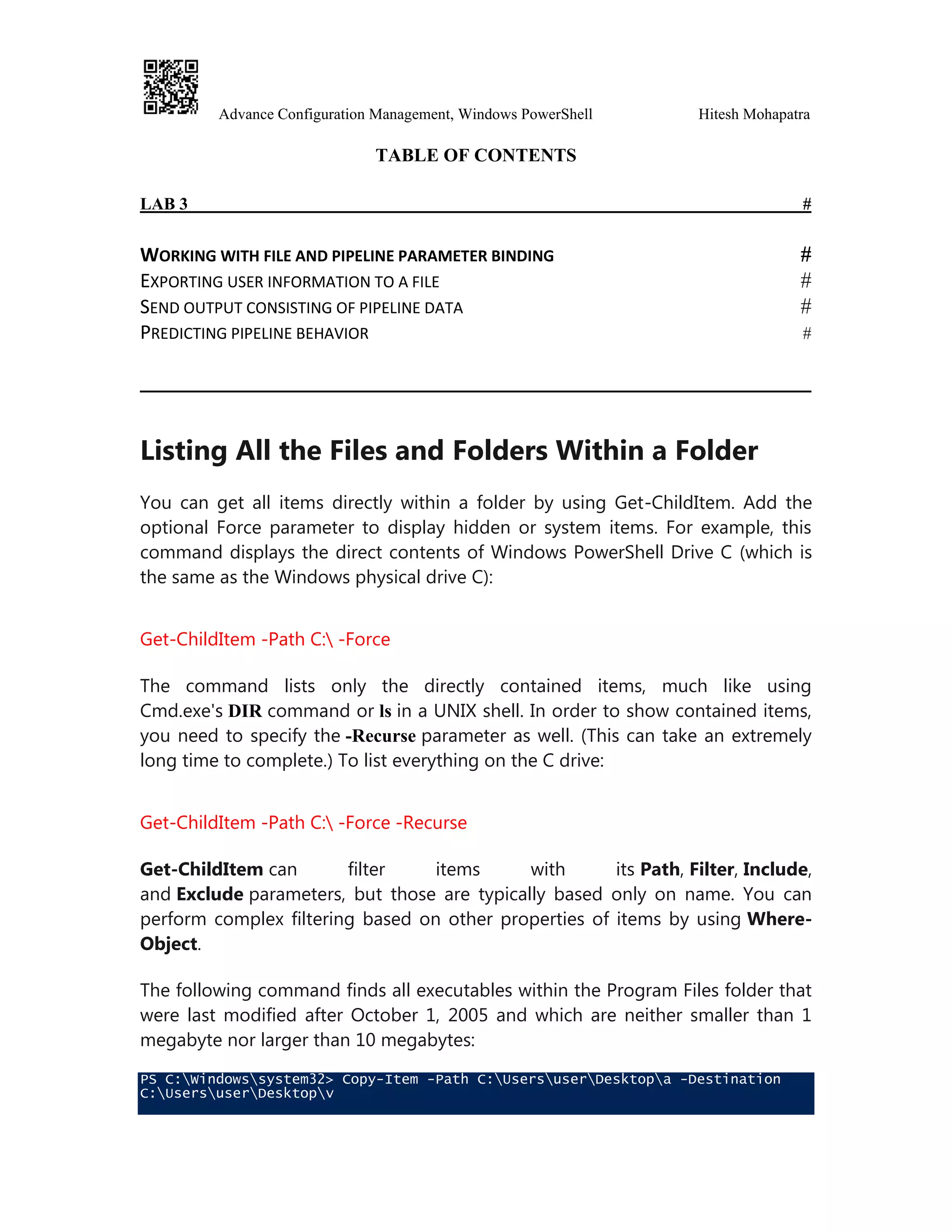 Advance Configuration Management, Windows PowerShell Hitesh Mohapatra
TABLE OF CONTENTS
LAB 3 #
WORKING WITH FILE AND PIPELINE PARAMETER BINDING #
EXPORTING USER INFORMATION TO A FILE #
SEND OUTPUT CONSISTING OF PIPELINE DATA #
PREDICTING PIPELINE BEHAVIOR #
Listing All the Files and Folders Within a Folder
You can get all items directly within a folder by using Get-ChildItem. Add the
optional Force parameter to display hidden or system items. For example, this
command displays the direct contents of Windows PowerShell Drive C (which is
the same as the Windows physical drive C):
Get-ChildItem -Path C: -Force
The command lists only the directly contained items, much like using
Cmd.exe's DIR command or ls in a UNIX shell. In order to show contained items,
you need to specify the -Recurse parameter as well. (This can take an extremely
long time to complete.) To list everything on the C drive:
Get-ChildItem -Path C: -Force -Recurse
Get-ChildItem can filter items with its Path, Filter, Include,
and Exclude parameters, but those are typically based only on name. You can
perform complex filtering based on other properties of items by using Where-
Object.
The following command finds all executables within the Program Files folder that
were last modified after October 1, 2005 and which are neither smaller than 1
megabyte nor larger than 10 megabytes:
PS C:Windowssystem32> Copy-Item -Path C:UsersuserDesktopa -Destination
C:UsersuserDesktopv
 