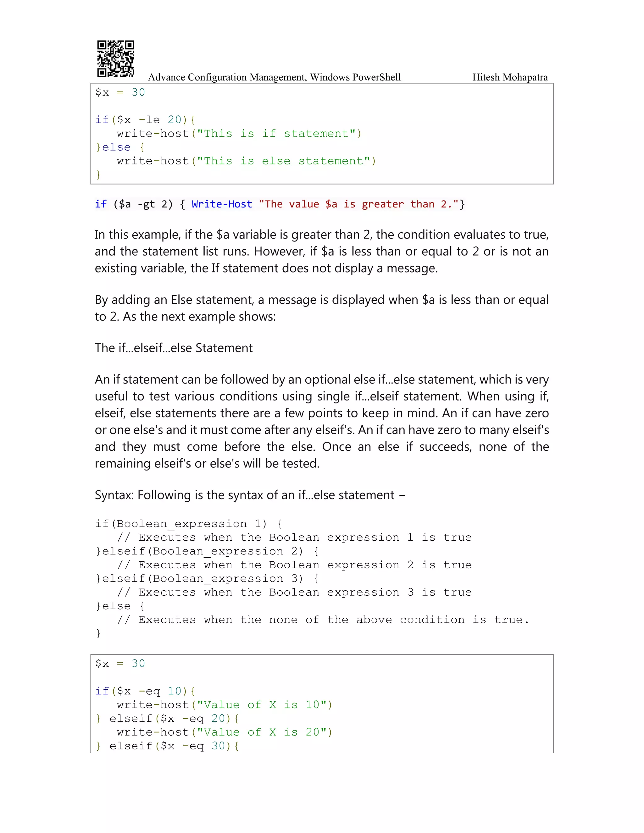 Advance Configuration Management, Windows PowerShell Hitesh Mohapatra
$x = 30
if($x -le 20){
write-host("This is if statement")
}else {
write-host("This is else statement")
}
if ($a -gt 2) { Write-Host "The value $a is greater than 2."}
In this example, if the $a variable is greater than 2, the condition evaluates to true,
and the statement list runs. However, if $a is less than or equal to 2 or is not an
existing variable, the If statement does not display a message.
By adding an Else statement, a message is displayed when $a is less than or equal
to 2. As the next example shows:
The if...elseif...else Statement
An if statement can be followed by an optional else if...else statement, which is very
useful to test various conditions using single if...elseif statement. When using if,
elseif, else statements there are a few points to keep in mind. An if can have zero
or one else's and it must come after any elseif's. An if can have zero to many elseif's
and they must come before the else. Once an else if succeeds, none of the
remaining elseif's or else's will be tested.
Syntax: Following is the syntax of an if...else statement −
if(Boolean_expression 1) {
// Executes when the Boolean expression 1 is true
}elseif(Boolean_expression 2) {
// Executes when the Boolean expression 2 is true
}elseif(Boolean_expression 3) {
// Executes when the Boolean expression 3 is true
}else {
// Executes when the none of the above condition is true.
}
$x = 30
if($x -eq 10){
write-host("Value of X is 10")
} elseif($x -eq 20){
write-host("Value of X is 20")
} elseif($x -eq 30){
 