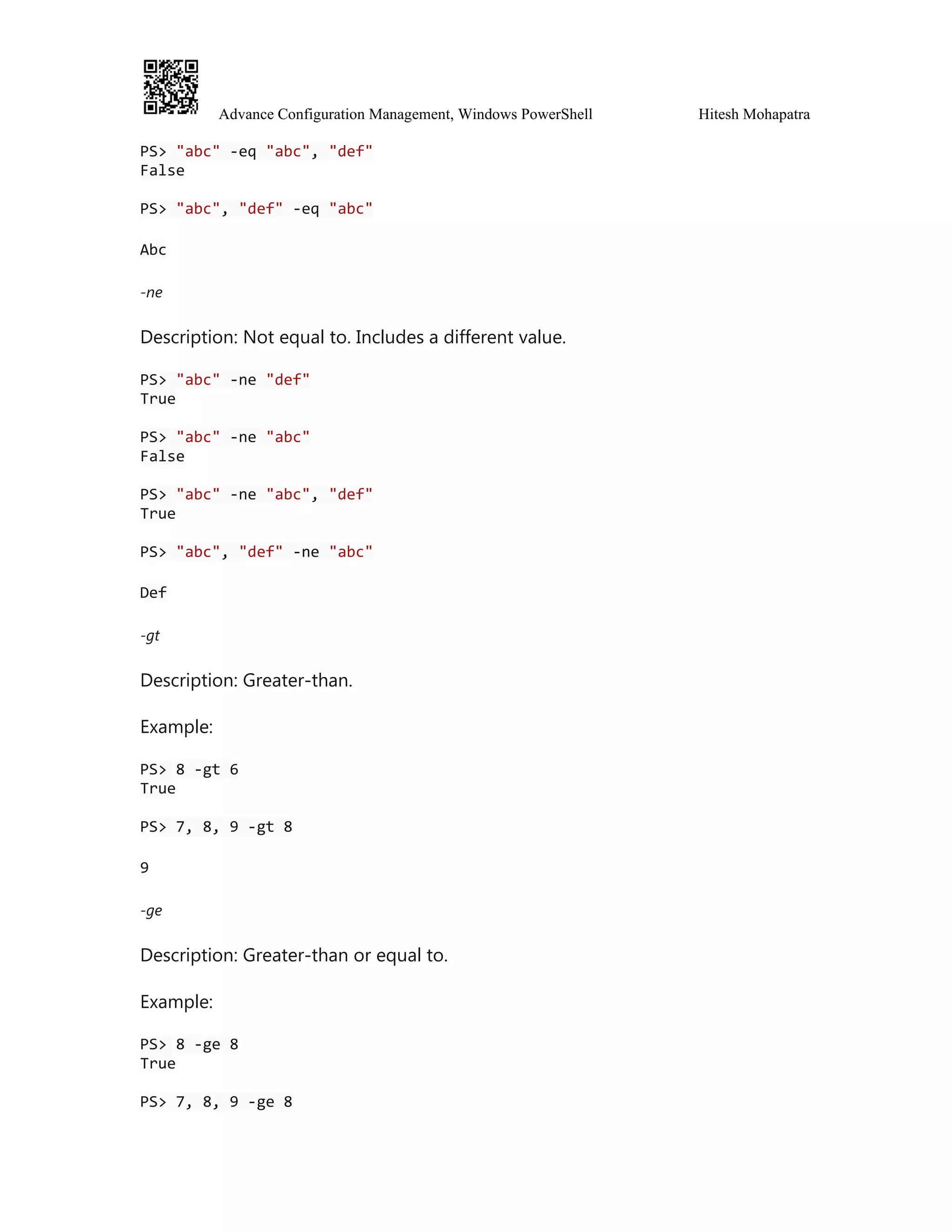 Advance Configuration Management, Windows PowerShell Hitesh Mohapatra
PS> "abc" -eq "abc", "def"
False
PS> "abc", "def" -eq "abc"
Abc
-ne
Description: Not equal to. Includes a different value.
PS> "abc" -ne "def"
True
PS> "abc" -ne "abc"
False
PS> "abc" -ne "abc", "def"
True
PS> "abc", "def" -ne "abc"
Def
-gt
Description: Greater-than.
Example:
PS> 8 -gt 6
True
PS> 7, 8, 9 -gt 8
9
-ge
Description: Greater-than or equal to.
Example:
PS> 8 -ge 8
True
PS> 7, 8, 9 -ge 8
 