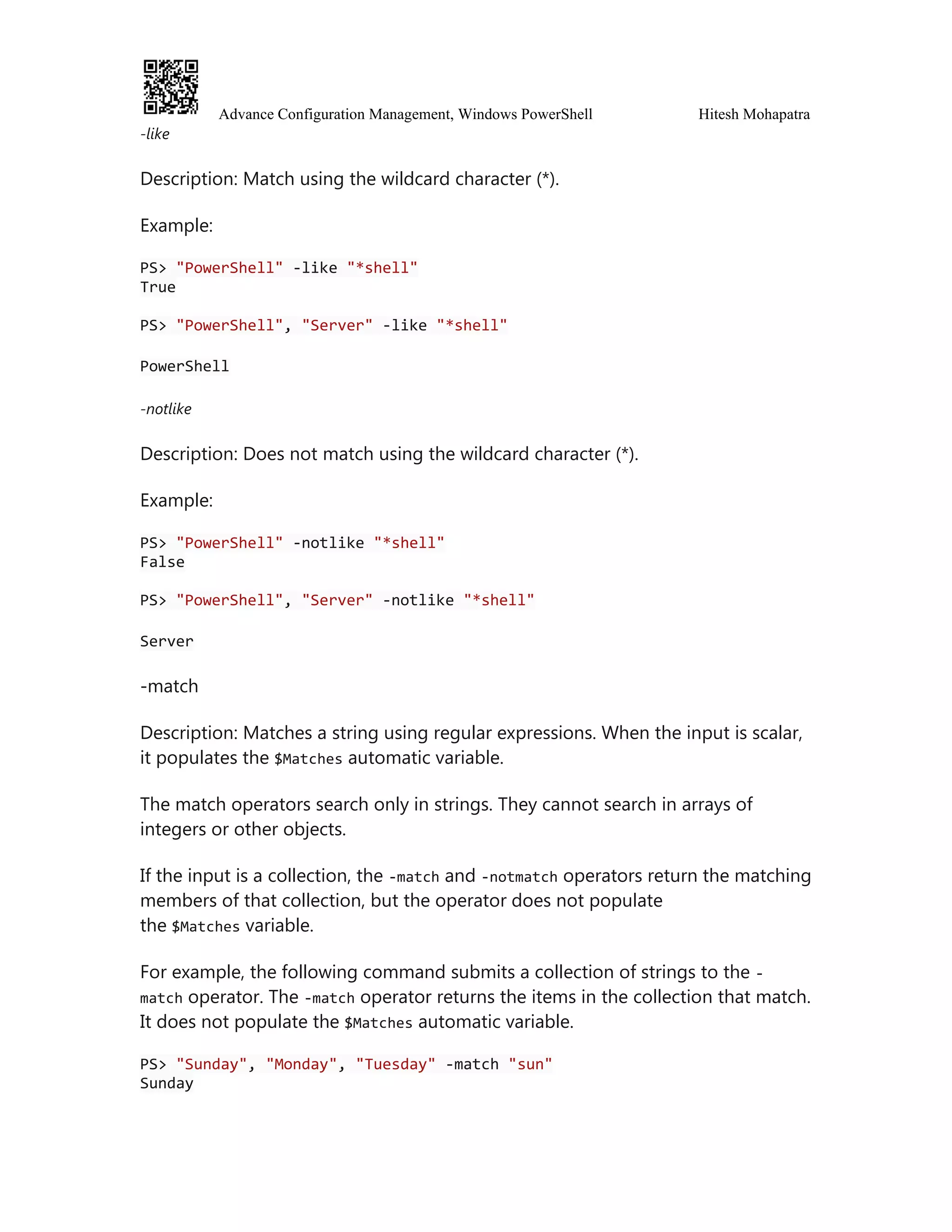 Advance Configuration Management, Windows PowerShell Hitesh Mohapatra
-like
Description: Match using the wildcard character (*).
Example:
PS> "PowerShell" -like "*shell"
True
PS> "PowerShell", "Server" -like "*shell"
PowerShell
-notlike
Description: Does not match using the wildcard character (*).
Example:
PS> "PowerShell" -notlike "*shell"
False
PS> "PowerShell", "Server" -notlike "*shell"
Server
-match
Description: Matches a string using regular expressions. When the input is scalar,
it populates the $Matches automatic variable.
The match operators search only in strings. They cannot search in arrays of
integers or other objects.
If the input is a collection, the -match and -notmatch operators return the matching
members of that collection, but the operator does not populate
the $Matches variable.
For example, the following command submits a collection of strings to the -
match operator. The -match operator returns the items in the collection that match.
It does not populate the $Matches automatic variable.
PS> "Sunday", "Monday", "Tuesday" -match "sun"
Sunday
 