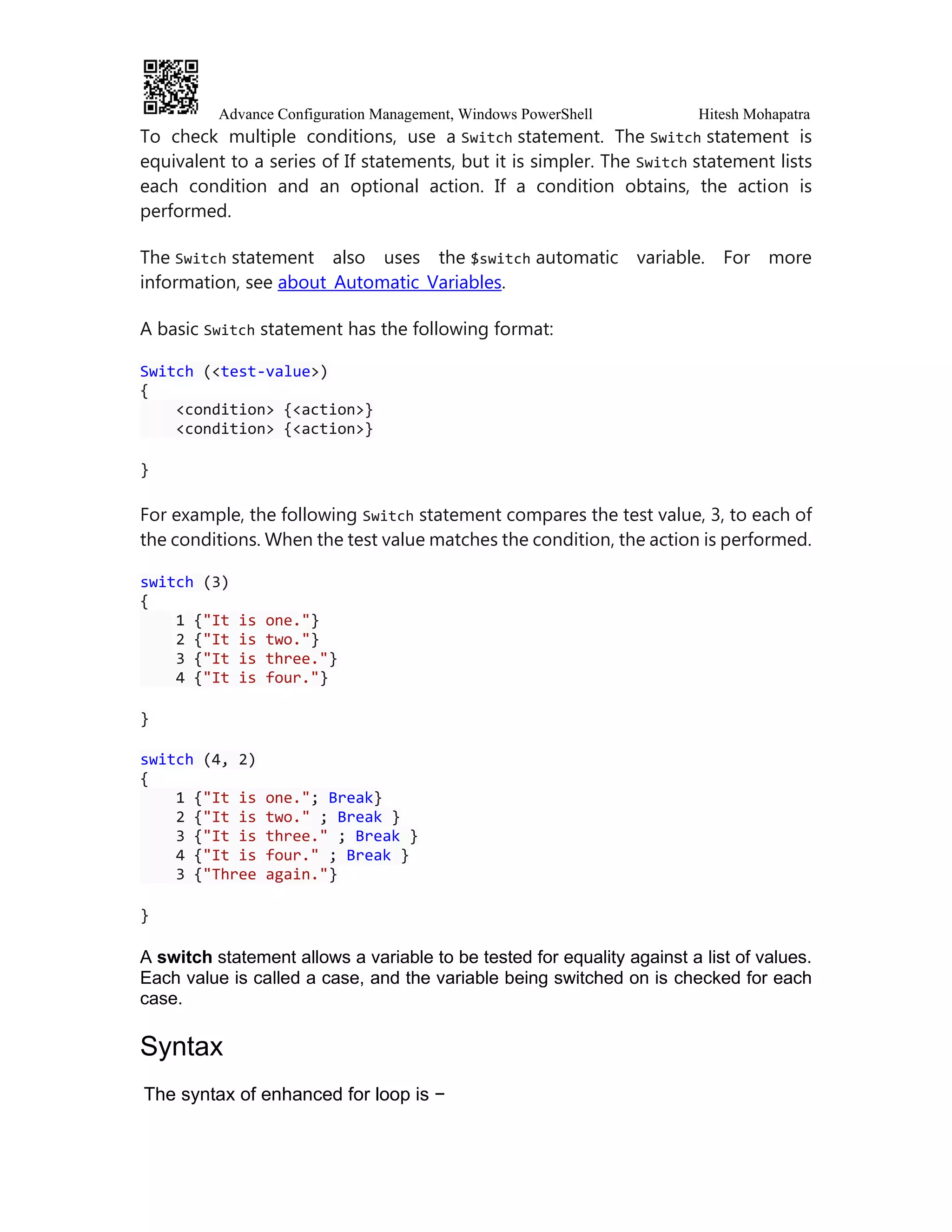 Advance Configuration Management, Windows PowerShell Hitesh Mohapatra
To check multiple conditions, use a Switch statement. The Switch statement is
equivalent to a series of If statements, but it is simpler. The Switch statement lists
each condition and an optional action. If a condition obtains, the action is
performed.
The Switch statement also uses the $switch automatic variable. For more
information, see about_Automatic_Variables.
A basic Switch statement has the following format:
Switch (<test-value>)
{
<condition> {<action>}
<condition> {<action>}
}
For example, the following Switch statement compares the test value, 3, to each of
the conditions. When the test value matches the condition, the action is performed.
switch (3)
{
1 {"It is one."}
2 {"It is two."}
3 {"It is three."}
4 {"It is four."}
}
switch (4, 2)
{
1 {"It is one."; Break}
2 {"It is two." ; Break }
3 {"It is three." ; Break }
4 {"It is four." ; Break }
3 {"Three again."}
}
A switch statement allows a variable to be tested for equality against a list of values.
Each value is called a case, and the variable being switched on is checked for each
case.
Syntax
The syntax of enhanced for loop is −
 