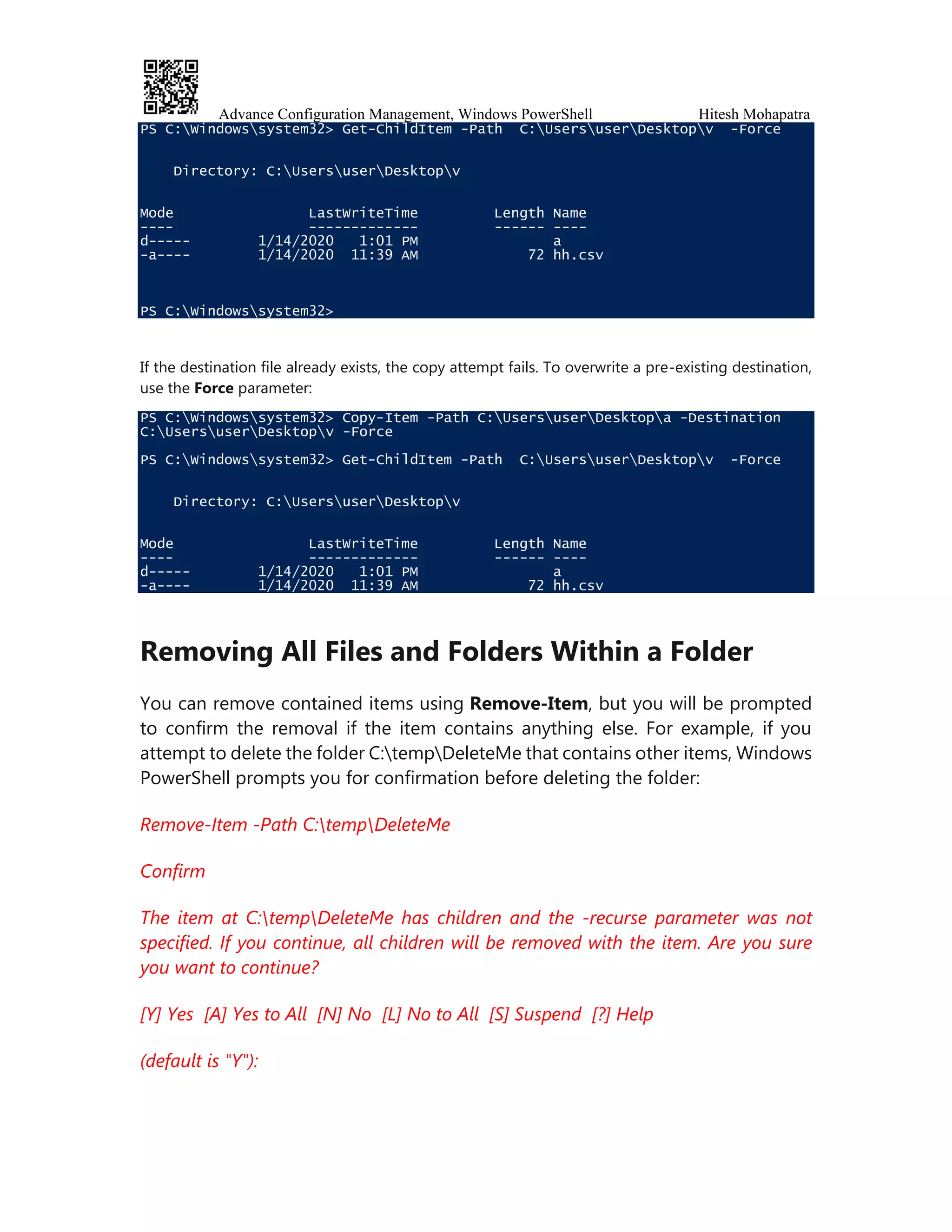 Advance Configuration Management, Windows PowerShell Hitesh Mohapatra
PS C:Windowssystem32> Get-ChildItem -Path C:UsersuserDesktopv -Force
Directory: C:UsersuserDesktopv
Mode LastWriteTime Length Name
---- ------------- ------ ----
d----- 1/14/2020 1:01 PM a
-a---- 1/14/2020 11:39 AM 72 hh.csv
PS C:Windowssystem32>
If the destination file already exists, the copy attempt fails. To overwrite a pre-existing destination,
use the Force parameter:
PS C:Windowssystem32> Copy-Item -Path C:UsersuserDesktopa -Destination
C:UsersuserDesktopv -Force
PS C:Windowssystem32> Get-ChildItem -Path C:UsersuserDesktopv -Force
Directory: C:UsersuserDesktopv
Mode LastWriteTime Length Name
---- ------------- ------ ----
d----- 1/14/2020 1:01 PM a
-a---- 1/14/2020 11:39 AM 72 hh.csv
Removing All Files and Folders Within a Folder
You can remove contained items using Remove-Item, but you will be prompted
to confirm the removal if the item contains anything else. For example, if you
attempt to delete the folder C:tempDeleteMe that contains other items, Windows
PowerShell prompts you for confirmation before deleting the folder:
Remove-Item -Path C:tempDeleteMe
Confirm
The item at C:tempDeleteMe has children and the -recurse parameter was not
specified. If you continue, all children will be removed with the item. Are you sure
you want to continue?
[Y] Yes [A] Yes to All [N] No [L] No to All [S] Suspend [?] Help
(default is "Y"):
 