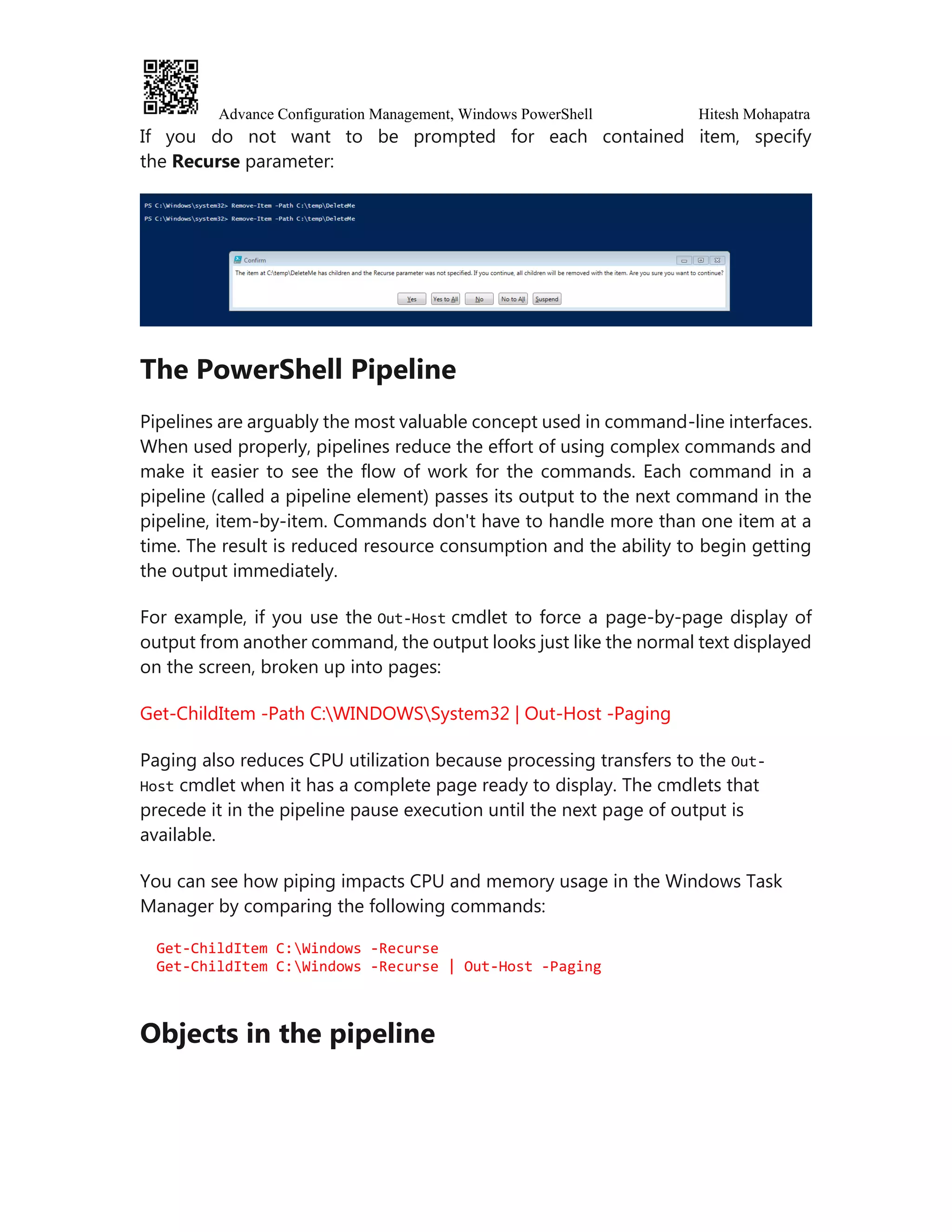 Advance Configuration Management, Windows PowerShell Hitesh Mohapatra
If you do not want to be prompted for each contained item, specify
the Recurse parameter:
The PowerShell Pipeline
Pipelines are arguably the most valuable concept used in command-line interfaces.
When used properly, pipelines reduce the effort of using complex commands and
make it easier to see the flow of work for the commands. Each command in a
pipeline (called a pipeline element) passes its output to the next command in the
pipeline, item-by-item. Commands don't have to handle more than one item at a
time. The result is reduced resource consumption and the ability to begin getting
the output immediately.
For example, if you use the Out-Host cmdlet to force a page-by-page display of
output from another command, the output looks just like the normal text displayed
on the screen, broken up into pages:
Get-ChildItem -Path C:WINDOWSSystem32 | Out-Host -Paging
Paging also reduces CPU utilization because processing transfers to the Out-
Host cmdlet when it has a complete page ready to display. The cmdlets that
precede it in the pipeline pause execution until the next page of output is
available.
You can see how piping impacts CPU and memory usage in the Windows Task
Manager by comparing the following commands:
Get-ChildItem C:Windows -Recurse
Get-ChildItem C:Windows -Recurse | Out-Host -Paging
Objects in the pipeline
 