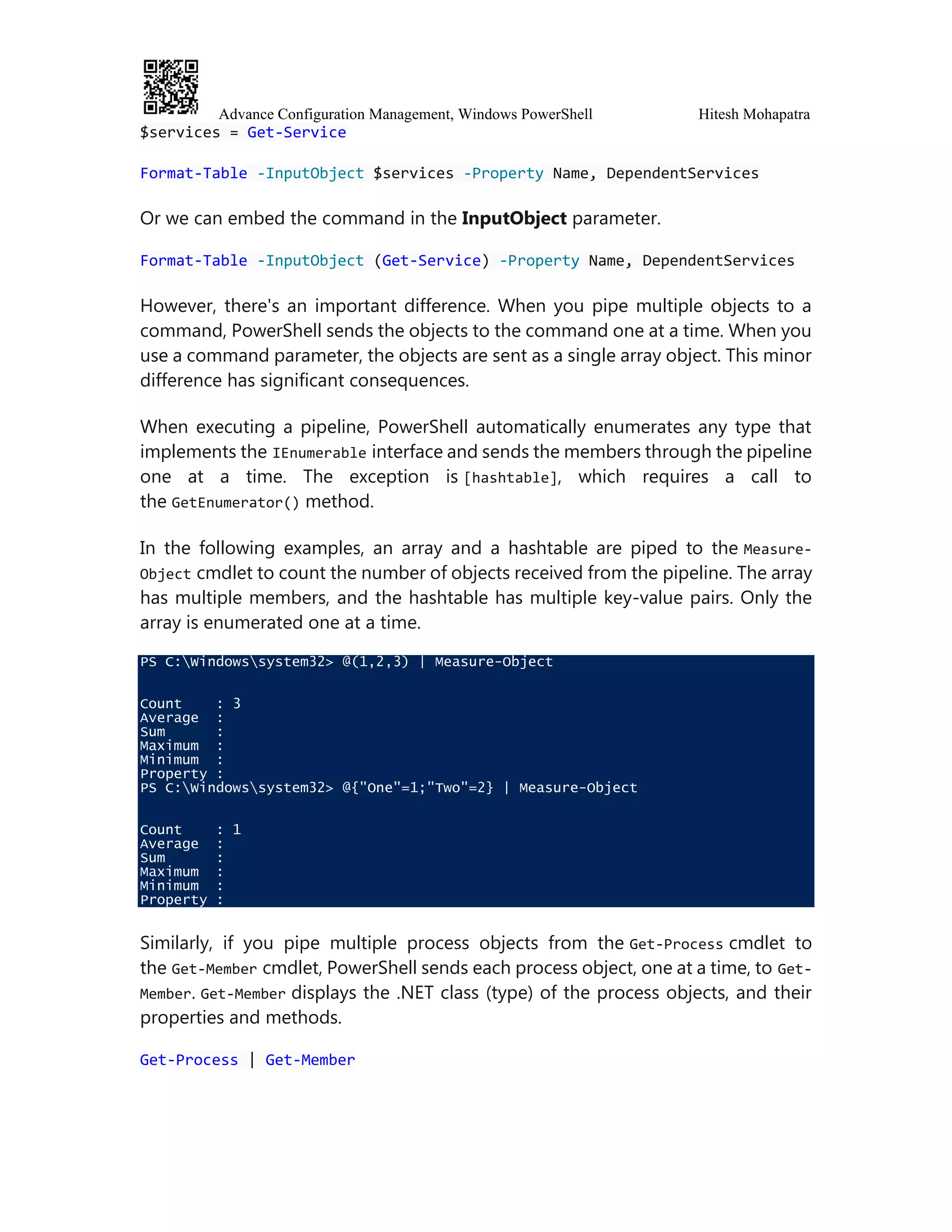 Advance Configuration Management, Windows PowerShell Hitesh Mohapatra
$services = Get-Service
Format-Table -InputObject $services -Property Name, DependentServices
Or we can embed the command in the InputObject parameter.
Format-Table -InputObject (Get-Service) -Property Name, DependentServices
However, there's an important difference. When you pipe multiple objects to a
command, PowerShell sends the objects to the command one at a time. When you
use a command parameter, the objects are sent as a single array object. This minor
difference has significant consequences.
When executing a pipeline, PowerShell automatically enumerates any type that
implements the IEnumerable interface and sends the members through the pipeline
one at a time. The exception is [hashtable], which requires a call to
the GetEnumerator() method.
In the following examples, an array and a hashtable are piped to the Measure-
Object cmdlet to count the number of objects received from the pipeline. The array
has multiple members, and the hashtable has multiple key-value pairs. Only the
array is enumerated one at a time.
PS C:Windowssystem32> @(1,2,3) | Measure-Object
Count : 3
Average :
Sum :
Maximum :
Minimum :
Property :
PS C:Windowssystem32> @{"One"=1;"Two"=2} | Measure-Object
Count : 1
Average :
Sum :
Maximum :
Minimum :
Property :
Similarly, if you pipe multiple process objects from the Get-Process cmdlet to
the Get-Member cmdlet, PowerShell sends each process object, one at a time, to Get-
Member. Get-Member displays the .NET class (type) of the process objects, and their
properties and methods.
Get-Process | Get-Member
 