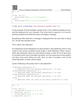 Advance Configuration Management, Windows PowerShell Hitesh Mohapatra
$x = 30
if($x -le 20){
write-host("This is if statement")
}else {
write-host("This is else statement")
}
if ($a -gt 2) { Write-Host "The value $a is greater than 2."}
In this example, if the $a variable is greater than 2, the condition evaluates to true,
and the statement list runs. However, if $a is less than or equal to 2 or is not an
existing variable, the If statement does not display a message.
By adding an Else statement, a message is displayed when $a is less than or equal
to 2. As the next example shows:
The if...elseif...else Statement
An if statement can be followed by an optional else if...else statement, which is very
useful to test various conditions using single if...elseif statement. When using if,
elseif, else statements there are a few points to keep in mind. An if can have zero
or one else's and it must come after any elseif's. An if can have zero to many elseif's
and they must come before the else. Once an else if succeeds, none of the
remaining elseif's or else's will be tested.
Syntax: Following is the syntax of an if...else statement −
if(Boolean_expression 1) {
// Executes when the Boolean expression 1 is true
}elseif(Boolean_expression 2) {
// Executes when the Boolean expression 2 is true
}elseif(Boolean_expression 3) {
// Executes when the Boolean expression 3 is true
}else {
// Executes when the none of the above condition is true.
}
$x = 30
if($x -eq 10){
write-host("Value of X is 10")
} elseif($x -eq 20){
write-host("Value of X is 20")
} elseif($x -eq 30){
 