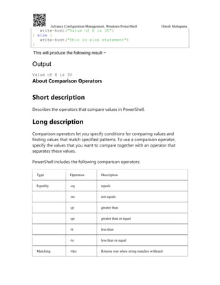 Advance Configuration Management, Windows PowerShell Hitesh Mohapatra
write-host("Value of X is 30")
} else {
write-host("This is else statement")
}
This will produce the following result −
Output
Value of X is 30
About Comparison Operators
Short description
Describes the operators that compare values in PowerShell.
Long description
Comparison operators let you specify conditions for comparing values and
finding values that match specified patterns. To use a comparison operator,
specify the values that you want to compare together with an operator that
separates these values.
PowerShell includes the following comparison operators:
Type Operators Description
Equality -eq equals
-ne not equals
-gt greater than
-ge greater than or equal
-lt less than
-le less than or equal
Matching -like Returns true when string matches wildcard
 