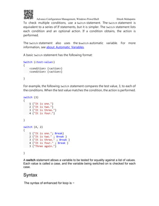 Advance Configuration Management, Windows PowerShell Hitesh Mohapatra
To check multiple conditions, use a Switch statement. The Switch statement is
equivalent to a series of If statements, but it is simpler. The Switch statement lists
each condition and an optional action. If a condition obtains, the action is
performed.
The Switch statement also uses the $switch automatic variable. For more
information, see about_Automatic_Variables.
A basic Switch statement has the following format:
Switch (<test-value>)
{
<condition> {<action>}
<condition> {<action>}
}
For example, the following Switch statement compares the test value, 3, to each of
the conditions. When the test value matches the condition, the action is performed.
switch (3)
{
1 {"It is one."}
2 {"It is two."}
3 {"It is three."}
4 {"It is four."}
}
switch (4, 2)
{
1 {"It is one."; Break}
2 {"It is two." ; Break }
3 {"It is three." ; Break }
4 {"It is four." ; Break }
3 {"Three again."}
}
A switch statement allows a variable to be tested for equality against a list of values.
Each value is called a case, and the variable being switched on is checked for each
case.
Syntax
The syntax of enhanced for loop is −
 